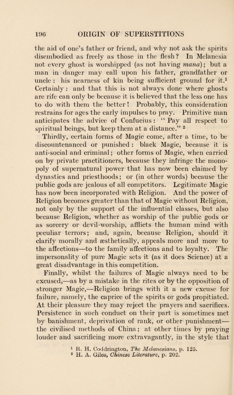 the aid of one’s father or friend, and why not ask the spirits disembodied as freely as those in the flesh? In Melanesia not every ghost is worshipped (as not having mana); but a man in danger may call upon his father, grandfather or uncle : his nearness of kin being sufficient ground for it.1 Certainly : and that this is not always done where ghosts are rife can only be because it is believed that the less one has to do with them the better ! Probably, this consideration restrains for ages the early impulses to pray. Primitive man anticipates the advice of Confucius : 44 Pay all respect to spiritual beings, but keep them at a distance.” 2 Thirdly, certain forms of Magic come, after a time, to be discountenanced or punished : black Magic, because it is anti-social and criminal; other forms of Magic, when carried on by private practitioners, because they infringe the mono¬ poly of supernatural power that has now been claimed by dynasties and priesthoods; or (in other words) because the public gods are jealous of all competitors. Legitimate Magic has now been incorporated with Religion. And the power of Religion becomes greater than that of Magic without Religion, not only by the support of the influential classes, but also because Religion, whether as worship of the public gods or as sorcery or devil-worship, afflicts the human mind with peculiar terrors; and, again, because Religion, should it clarify morally and gesthetically, appeals more and more to the affections—to the family affections and to loyalty. The impersonality of pure Magic sets it (as it does Science) at a great disadvantage in this competition. Finally, whilst the failures of Magic always need to be excused,—as by a mistake in the rites or by the opposition of stronger Magic,—Religion brings with it a new excuse for failure, namely, the caprice of the spirits or gods propitiated. At their pleasure they may reject the prayers and sacrifices. Persistence in such conduct on their part is sometimes met by banishment, deprivation of rank, or other punishment— the civilised methods of China; at other times by praying louder and sacrificing more extravagantly, in the style that 1 R. H. Coddrington, The Melanesians, p. 125.