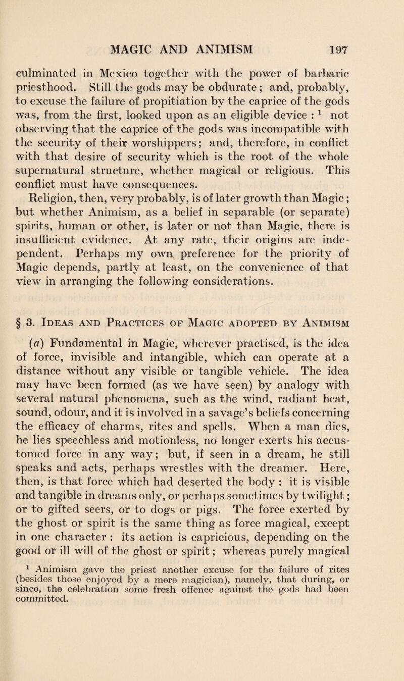culminated in Mexico together with the power of barbaric priesthood. Still the gods may be obdurate; and, probably, to excuse the failure of propitiation by the caprice of the gods was, from the first, looked upon as an eligible device : 1 not observing that the caprice of the gods was incompatible with the security of their worshippers; and, therefore, in conflict with that desire of security which is the root of the whole supernatural structure, whether magical or religious. This conflict must have consequences. Religion, then, very probably, is of later growth than Magic; but whether Animism, as a belief in separable (or separate) spirits, human or other, is later or not than Magic, there is insufficient evidence. At any rate, their origins arc inde¬ pendent. Perhaps my own preference for the priority of Magic depends, partly at least, on the convenience of that view in arranging the following considerations. § 3. Ideas and Practices of Magic adopted by Animism (a) Fundamental in Magic, wherever practised, is the idea of force, invisible and intangible, which can operate at a distance without any visible or tangible vehicle. The idea may have been formed (as we have seen) by analogy with several natural phenomena, such as the wind, radiant heat, sound, odour, and it is involved in a savage’s beliefs concerning the efficacy of charms, rites and spells. When a man dies, he lies speechless and motionless, no longer exerts his accus¬ tomed force in any way; but, if seen in a dream, he still speaks and acts, perhaps wrestles with the dreamer. Here, then, is that force which had deserted the body : it is visible and tangible in dreams only, or perhaps sometimes by twilight; or to gifted seers, or to dogs or pigs. The force exerted by the ghost or spirit is the same thing as force magical, except in one character : its action is capricious, depending on the good or ill will of the ghost or spirit; whereas purely magical 1 Animism gave the priest another excuse for the failure of rites (besides those enjoyed by a mere magician), namely, that during, or since, the celebration some fresh offence against the gods had been committed.