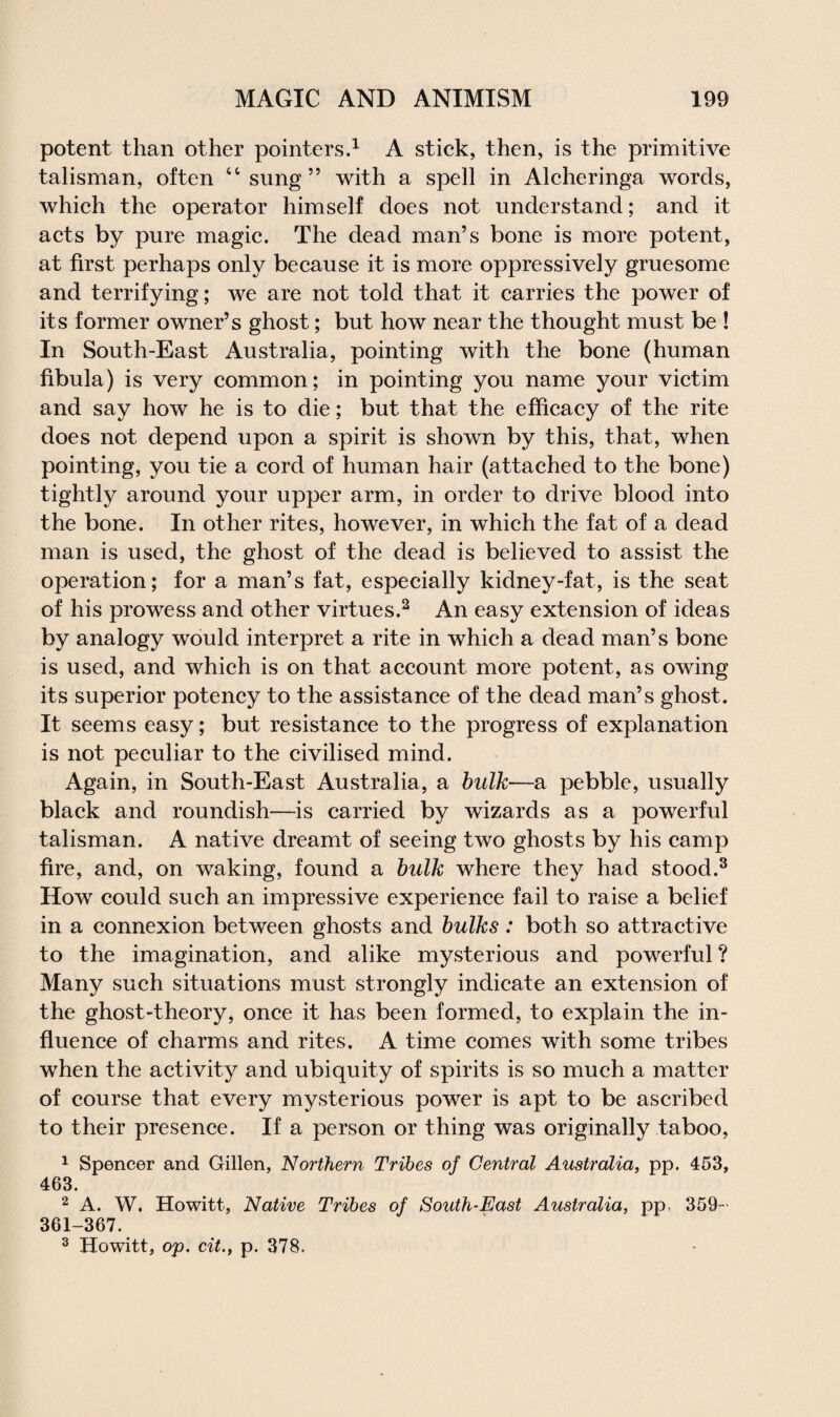 potent than other pointers.1 A stick, then, is the primitive talisman, often 44 sung ” with a spell in Alcheringa words, which the operator himself does not understand; and it acts by pure magic. The dead man’s bone is more potent, at first perhaps only because it is more oppressively gruesome and terrifying; we are not told that it carries the power of its former owner’s ghost; but how near the thought must be ! In South-East Australia, pointing with the bone (human fibula) is very common; in pointing you name your victim and say how he is to die; but that the efficacy of the rite does not depend upon a spirit is shown by this, that, when pointing, you tie a cord of human hair (attached to the bone) tightly around your upper arm, in order to drive blood into the bone. In other rites, however, in which the fat of a dead man is used, the ghost of the dead is believed to assist the operation; for a man’s fat, especially kidney-fat, is the seat of his prowess and other virtues.2 An easy extension of ideas by analogy would interpret a rite in which a dead man’s bone is used, and which is on that account more potent, as owing its superior potency to the assistance of the dead man’s ghost. It seems easy; but resistance to the progress of explanation is not peculiar to the civilised mind. Again, in South-East Australia, a bulk—a pebble, usually black and roundish—is carried by wizards as a powerful talisman. A native dreamt of seeing two ghosts by his camp fire, and, on waking, found a bulk where they had stood.3 How could such an impressive experience fail to raise a belief in a connexion between ghosts and bulks: both so attractive to the imagination, and alike mysterious and powerful ? Many such situations must strongly indicate an extension of the ghost-theory, once it has been formed, to explain the in¬ fluence of charms and rites. A time comes with some tribes when the activity and ubiquity of spirits is so much a matter of course that every mysterious power is apt to be ascribed to their presence. If a person or thing was originally taboo, 1 Spencer and Gillen, Northern Tribes of Central Australia, pp. 453, 463. 2 A. W. Howitt, Native Tribes of South-East Australia, pp, 359- 361-367.