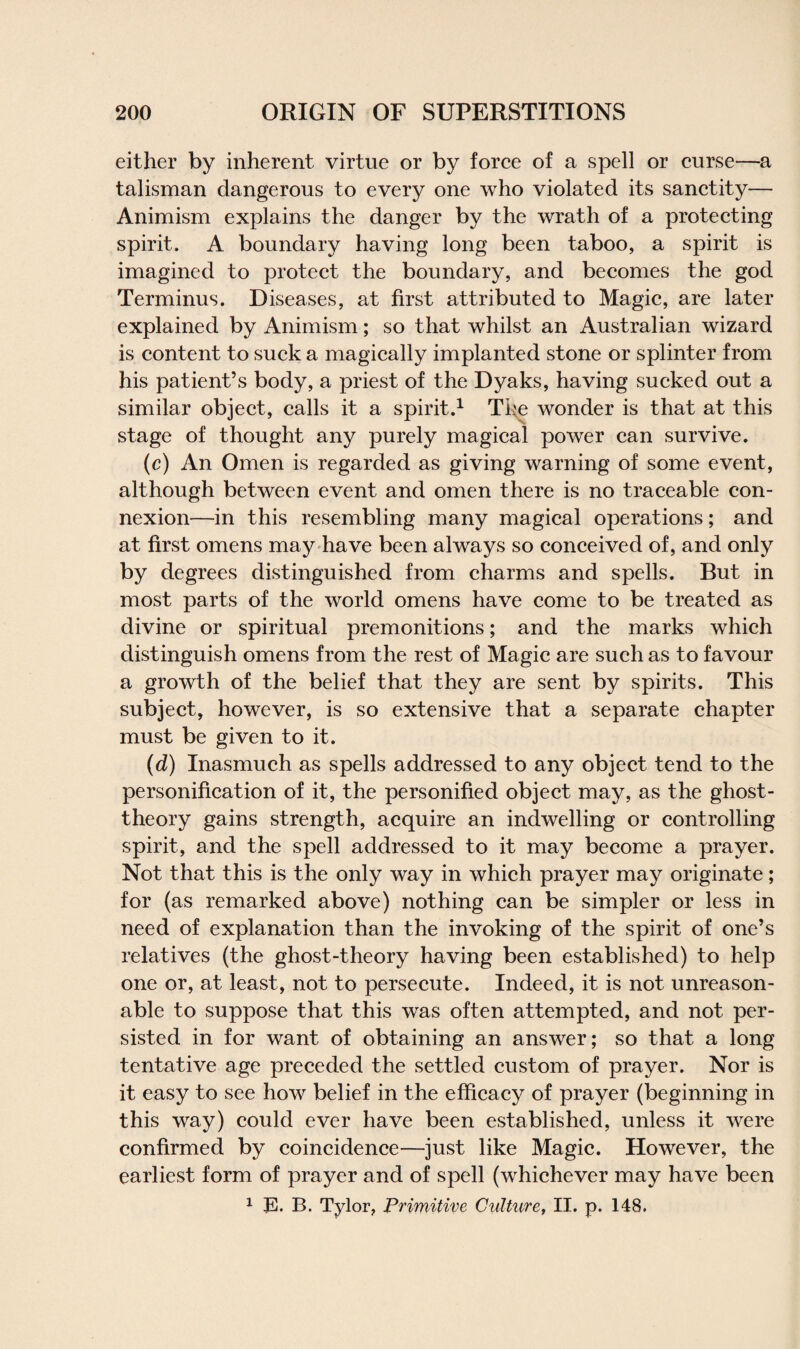 either by inherent virtue or by force of a spell or curse—a talisman dangerous to every one who violated its sanctity— Animism explains the danger by the wrath of a protecting spirit. A boundary having long been taboo, a spirit is imagined to protect the boundary, and becomes the god Terminus. Diseases, at first attributed to Magic, are later explained by Animism; so that whilst an Australian wizard is content to suck a magically implanted stone or splinter from his patient’s body, a priest of the Dyaks, having sucked out a similar object, calls it a spirit.1 The wonder is that at this stage of thought any purely magical power can survive. (c) An Omen is regarded as giving warning of some event, although between event and omen there is no traceable con¬ nexion—in this resembling many magical operations; and at first omens may have been always so conceived of, and only by degrees distinguished from charms and spells. But in most parts of the world omens have come to be treated as divine or spiritual premonitions; and the marks which distinguish omens from the rest of Magic are such as to favour a growth of the belief that they are sent by spirits. This subject, however, is so extensive that a separate chapter must be given to it. (d) Inasmuch as spells addressed to any object tend to the personification of it, the personified object may, as the ghost- theory gains strength, acquire an indwelling or controlling spirit, and the spell addressed to it may become a prayer. Not that this is the only way in which prayer may originate; for (as remarked above) nothing can be simpler or less in need of explanation than the invoking of the spirit of one’s relatives (the ghost-theory having been established) to help one or, at least, not to persecute. Indeed, it is not unreason¬ able to suppose that this was often attempted, and not per¬ sisted in for want of obtaining an answer; so that a long tentative age preceded the settled custom of prayer. Nor is it easy to see how belief in the efficacy of prayer (beginning in this way) could ever have been established, unless it were confirmed by coincidence—just like Magic. However, the earliest form of prayer and of spell (whichever may have been 1 E. B. Tylor, Primitive Culture, II. p. 148.