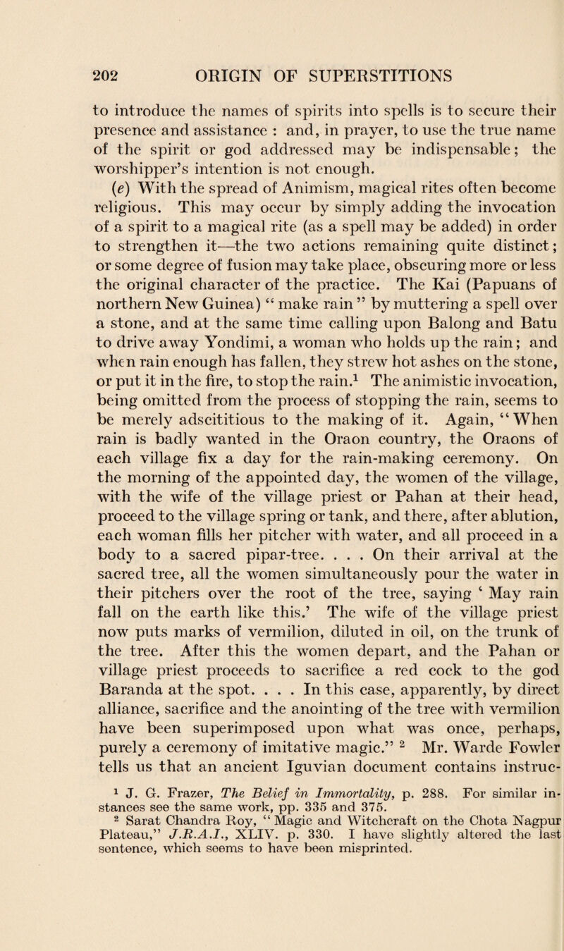 to introduce the names of spirits into spells is to secure their presence and assistance : and, in prayer, to use the true name of the spirit or god addressed may be indispensable; the worshipper’s intention is not enough. (e) With the spread of Animism, magical rites often become religious. This may occur by simply adding the invocation of a spirit to a magical rite (as a spell may be added) in order to strengthen it—the two actions remaining quite distinct; or some degree of fusion may take place, obscuring more or less the original character of the practice. The Kai (Papuans of northern New Guinea) “ make rain ” by muttering a spell over a stone, and at the same time calling upon Balong and Batu to drive away Yondimi, a woman who holds up the rain; and when rain enough has fallen, they strew hot ashes on the stone, or put it in the fire, to stop the rain.1 The animistic invocation, being omitted from the process of stopping the rain, seems to be merely adscititious to the making of it. Again, “When rain is badly wanted in the Oraon country, the Oraons of each village fix a day for the rain-making ceremony. On the morning of the appointed day, the women of the village, with the wife of the village priest or Pahan at their head, proceed to the village spring or tank, and there, after ablution, each woman fills her pitcher with water, and all proceed in a body to a sacred pipar-tree. . . . On their arrival at the sacred tree, all the women simultaneously pour the water in their pitchers over the root of the tree, saying ‘ May rain fall on the earth like this.’ The wife of the village priest now puts marks of vermilion, diluted in oil, on the trunk of the tree. After this the women depart, and the Pahan or village priest proceeds to sacrifice a red cock to the god Baranda at the spot. ... In this case, apparently, by direct alliance, sacrifice and the anointing of the tree with vermilion have been superimposed upon what was once, perhaps, purely a ceremony of imitative magic.” 2 Mr. Warde Fowler tells us that an ancient Iguvian document contains instruc- 1 J. G. Frazer, The Belief in Immortality, p. 288. For similar in¬ stances see the same work, pp. 335 and 375. 2 Sarat Chandra Roy, “ Magic and Witchcraft on the Chota Nagpur Plateau,” J.R.A.I., XLIV. p. 330. I have slightly altered the last sentence, which seems to have been misprinted.