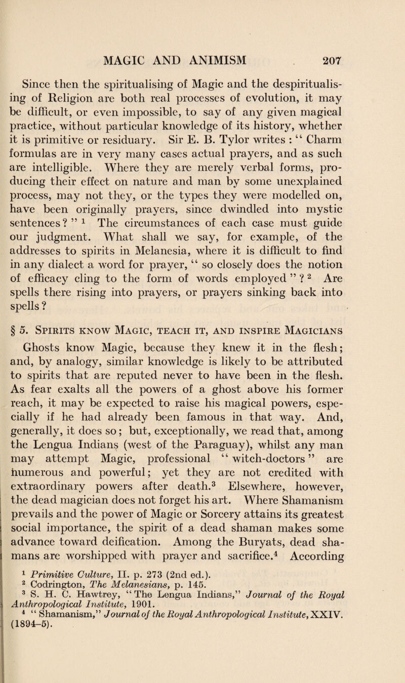 Since then the spiritualising of Magic and the despiritualis- ing of Religion are both real processes of evolution, it may be difficult, or even impossible, to say of any given magical practice, without particular knowledge of its history, whether it is primitive or residuary. Sir E. B. Tylor writes :44 Charm formulas are in very many cases actual prayers, and as such are intelligible. Where they are merely verbal forms, pro¬ ducing their effect on nature and man by some unexplained process, may not they, or the types they were modelled on, have been originally prayers, since dwindled into mystic sentences? ” 1 The circumstances of each case must guide our judgment. What shall we say, for example, of the addresses to spirits in Melanesia, where it is difficult to find in any dialect a word for prayer,44 so closely does the notion of efficacy cling to the form of words employed ” ? 2 Are spells there rising into prayers, or prayers sinking back into spells ? § 5. Spirits know Magic, teach it, and inspire Magicians Ghosts know Magic, because they knew it in the flesh; and, by analogy, similar knowledge is likely to be attributed to spirits that are reputed never to have been in the flesh. As fear exalts all the powers of a ghost above his former reach, it may be expected to raise his magical powers, espe¬ cially if he had already been famous in that way. And, generally, it does so; but, exceptionally, we read that, among the Lengua Indians (west of the Paraguay), whilst any man may attempt Magic, professional 44 witch-doctors ” are numerous and powerful; yet they are not credited with extraordinary powers after death.3 Elsewhere, however, the dead magician does not forget his art. Where Shamanism prevails and the power of Magic or Sorcery attains its greatest social importance, the spirit of a dead shaman makes some advance toward deification. Among the Buryats, dead sha¬ mans are worshipped with prayer and sacrifice.4 According 1 Primitive Culture, II. p. 273 (2nd ed.). 2 Codrington, The Melanesians, p. 145. 3 S. H. C. Hawtrey, “The Lengua Indians,” Journal of the Royal Anthropological Institute, 1901. 4 “ Shamanism,” Journal of the Royal Anthropological Institute, XXIV. (1894-5).