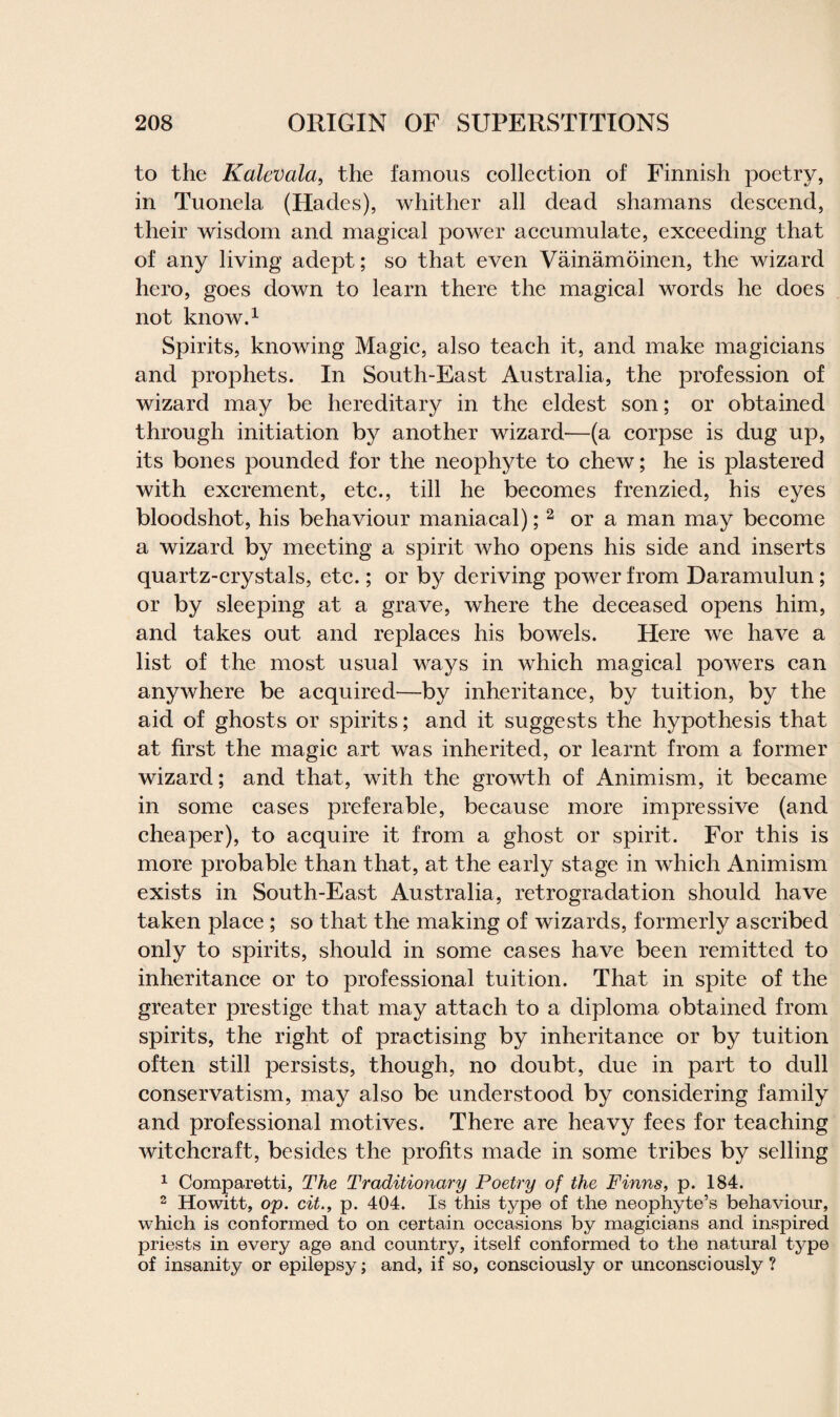 to the Kalevala, the famous collection of Finnish poetry, in Tuonela (Hades), whither all dead shamans descend, their wisdom and magical power accumulate, exceeding that of any living adept; so that even Vainamoinen, the wizard hero, goes down to learn there the magical words he does not know.1 Spirits, knowing Magic, also teach it, and make magicians and prophets. In South-East Australia, the profession of wizard may be hereditary in the eldest son; or obtained through initiation by another wizard—(a corpse is dug up, its bones pounded for the neophyte to chew; he is plastered with excrement, etc., till he becomes frenzied, his eyes bloodshot, his behaviour maniacal); 2 or a man may become a wizard by meeting a spirit who opens his side and inserts quartz-crystals, etc.; or by deriving power from Daramulun; or by sleeping at a grave, where the deceased opens him, and takes out and replaces his bowels. Here we have a list of the most usual ways in which magical powers can anywhere be acquired—by inheritance, by tuition, by the aid of ghosts or spirits; and it suggests the hypothesis that at first the magic art was inherited, or learnt from a former wizard; and that, with the growth of Animism, it became in some cases preferable, because more impressive (and cheaper), to acquire it from a ghost or spirit. For this is more probable than that, at the early stage in which Animism exists in South-East Australia, retrogradation should have taken place ; so that the making of wizards, formerly ascribed only to spirits, should in some cases have been remitted to inheritance or to professional tuition. That in spite of the greater prestige that may attach to a diploma obtained from spirits, the right of practising by inheritance or by tuition often still persists, though, no doubt, due in part to dull conservatism, may also be understood by considering family and professional motives. There are heavy fees for teaching witchcraft, besides the profits made in some tribes by selling 1 Comparetti, The Traditionary Poetry of the Finns, p. 184. 2 Howitt, op. cit., p. 404. Is this type of the neophyte’s behaviour, which is conformed to on certain occasions by magicians and inspired priests in every age and country, itself conformed to the natural type of insanity or epilepsy; and, if so, consciously or unconsciously ?