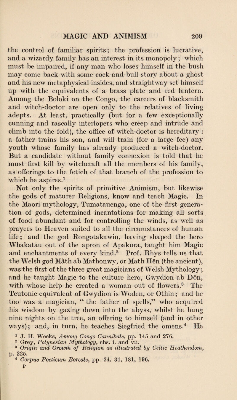 the control of familiar spirits; the profession is lucrative, and a wizardy family has an interest in its monopoly; which must be impaired, if any man who loses himself in the bush may come back with some cock-and-bull story about a ghost and his new metaphysical insides, and straightway set himself up with the equivalents of a brass plate and red lantern. Among the Boloki on the Congo, the careers of blacksmith and witch-doctor are open only to the relatives of living adepts. At least, practically (but for a few exceptionally cunning and rascally interlopers who creep and intrude and climb into the fold), the office of witch-doctor is hereditary : a father trains his son, and will train (for a large fee) any youth whose family has already produced a witch-doctor. But a candidate without family connexion is told that he must first kill by witchcraft all the members of his family, as offerings to the fetich of that branch of the profession to which he aspires.1 Not only the spirits of primitive Animism, but likewise the gods of maturer Religions, know and teach Magic. In the Maori mythology, Tumatauenga, one of the first genera¬ tion of gods, determined incantations for making all sorts of food abundant and for controlling the winds, as well as prayers to Heaven suited to all the circumstances of human life; and the god Rongotakawin, having shaped the hero Whakatau out of the apron of Apakura, taught him Magic and enchantments of every kind.2 Prof. Rhys tells us that the Welsh god Math ab Mathonwy, or Math Hen (the ancient), was the first of the three great magicians of Welsh Mythology; and he taught Magic to the culture hero, Gwydion ab Don, with whose help he created a woman out of flowers.3 The Teutonic equivalent of Gwydion is Woden, or Othin; and he too was a magician, “ the father of spells,” who acquired his wisdom by gazing down into the abyss, whilst he hung nine nights on the tree, an offering to himself (and in other ways); and, in turn, he teaches Siegfried the omens.4 He 1 J. H. Weeks, Among Congo Cannibals, pp. 145 and 276. 2 Grey, Polynesian Mythology, chs. i. and vii. 3 Origin and Growth of Religion as illustrated by Celtic Heathendom, p. 225. 4 Corpus Poeticum Boreale, pp. 24, 34, 181, 196. P