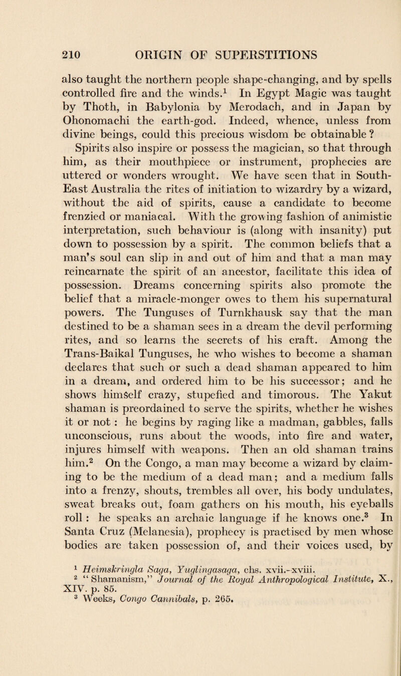 also taught the northern people shape-changing, and by spells controlled fire and the winds.1 In Egypt Magic was taught by Thoth, in Babylonia by Merodach, and in Japan by Ohonomachi the earth-god. Indeed, whence, unless from divine beings, could this precious wisdom be obtainable ? Spirits also inspire or possess the magician, so that through him, as their mouthpiece or instrument, prophecies are uttered or wonders wrought. We have seen that in South- East Australia the rites of initiation to wizardry by a wizard, without the aid of spirits, cause a candidate to become frenzied or maniacal. With the growing fashion of animistic interpretation, such behaviour is (along with insanity) put down to possession by a spirit. The common beliefs that a man’s soul can slip in and out of him and that a man may reincarnate the spirit of an ancestor, facilitate this idea of possession. Dreams concerning spirits also promote the belief that a miracle-monger owes to them his supernatural powers. The Tunguses of Turnkhausk say that the man destined to be a shaman sees in a dream the devil performing rites, and so learns the secrets of his craft. Among the Trans-Baikal Tunguses, he who wishes to become a shaman declares that such or such a dead shaman appeared to him in a dream, and ordered him to be his successor; and he shows himSelf crazy, stupefied and timorous. The Yakut shaman is preordained to serve the spirits, whether he washes it or not : he begins by raging like a madman, gabbles, falls unconscious, runs about the wroods, into fire and water, injures himself with weapons. Then an old shaman trains him.2 3 On the Congo, a man may become a wizard by claim¬ ing to be the medium of a dead man; and a medium falls into a frenzy, shouts, trembles all over, his body undulates, sweat breaks out, foam gathers on his mouth, his eyeballs roll : he speaks an archaic language if he knows one.8 In Santa Cruz (Melanesia), prophecy is practised by men whose bodies are taken possession of, and their voices used, by 1 Ueimskringla Saga, Yuglingasaga, chs. xvii.-xviii. 2 “Shamanism,” Journal of the Royal Anthropological Institute, X., XIV. p. 85. 3 Weeks, Congo Cannibals, p. 265,