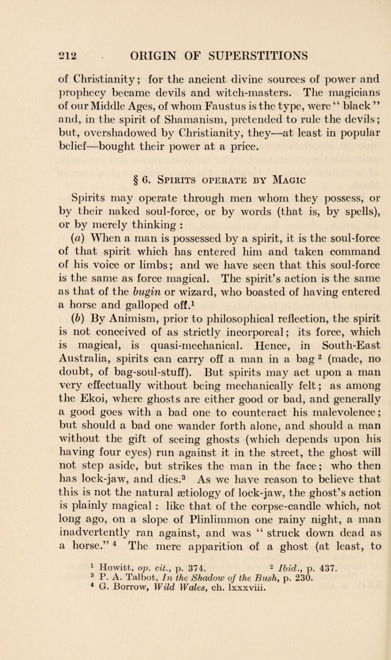 of Christianity; for the ancient divine sources of power and prophecy became devils and witch-masters. The magicians of our Middle Ages, of whom Faustus is the type, were44 black ” and, in the spirit of Shamanism, pretended to rule the devils; but, overshadowed by Christianity, they—at least in popular belief—bought their power at a price. § 6. Spirits operate by Magic Spirits may operate through men whom they possess, or by their naked soul-force, or by words (that is, by spells), or by merely thinking : (a) When a man is possessed by a spirit, it is the soul-force of that spirit which has entered him and taken command of his voice or limbs; and we have seen that this soul-force is the same as force magical. The spirit’s action is the same as that of the bugin or wizard, who boasted of having entered a horse and galloped off.1 (b) By Animism, prior to philosophical reflection, the spirit is not conceived of as strictly incorporeal; its force, which is magical, is quasi-mechanical. Hence, in South-East Australia, spirits can carry off a man in a bag 2 (made, no doubt, of bag-soul-stuff). But spirits may act upon a man very effectually without being mechanically felt; as among the Ekoi, where ghosts are either good or bad, and generally a good goes with a bad one to counteract his malevolence; but should a bad one wander forth alone, and should a man without the gift of seeing ghosts (which depends upon his having four eyes) run against it in the street, the ghost will not step aside, but strikes the man in the face; who then has lock-jaw, and dies.3 As we have reason to believe that this is not the natural aetiology of lock-jaw, the ghost’s action is plainly magical : like that of the corpse-candle which, not long ago, on a slope of Plinlimmon one rainy night, a man inadvertently ran against, and was 44 struck down dead as a horse.” 4 The mere apparition of a ghost (at least, to 1 Howitt, op. cit., p. 374. 2 Ibid., p. 437. 3 P. A. Talbot, In the Shadow of the Bush, p. 230. 4 G. Borrow, Wild Wales, ch. lxxxviii.