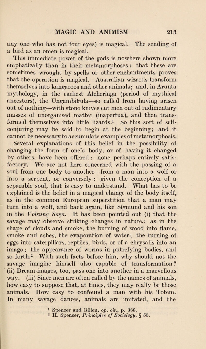 any one who has not four eyes) is magical. The sending of a bird as an omen is magical. This immediate power of the gods is nowhere shown more emphatically than in their metamorphoses : that these are sometimes wrought by spells or other enchantments proves that the operation is magical. Australian wizards transform themselves into kangaroos and other animals; and, in Arunta mythology, in the earliest Alcheringa (period of mythical ancestors), the Ungambikula—so called from having arisen out of nothing—with stone knives cut men out of rudimentary masses of unorganised matter (inapertua), and then trans¬ formed themselves into little lizards.1 So this sort of self- conjuring may be said to begin at the beginning; and it cannot be necessary to accumulate examples of metamorphosis. Several explanations of this belief in the possibility of changing the form of one’s body, or of having it changed by others, have been offered : none perhaps entirely satis¬ factory. We are not here concerned with the passing of a soul from one body to another—from a man into a wolf or into a serpent, or conversely : given the conception of a separable soul, that is easy to understand. What has to be explained is the belief in a magical change of the body itself, as in the common European superstition that a man may turn into a wolf, and back again, like Sigmund and his son in the Volsung Saga. It has been pointed out (i) that the savage may observe striking changes in nature.: as in the shape of clouds and smoke, the burning of wood into flame, smoke and ashes, the evaporation of water; the turning of eggs into caterpillars, reptiles, birds, or of a chrysalis into an imago; the appearance of worms in putrefying bodies, and so forth.2 With such facts before him, why should not the savage imagine himself also capable of transformation ? (ii) Dream-images, too, pass one into another in a marvellous way. (iii) Since men are often called by the names of animals, how easy to suppose that, at times, they may really be those animals. How easy to confound a man with his Totem. In many savage dances, animals are imitated, and the 1 Spencer and Gillen, op. cit., p. 388. 2 H. Spencer, Principles of Sociology, § 55.
