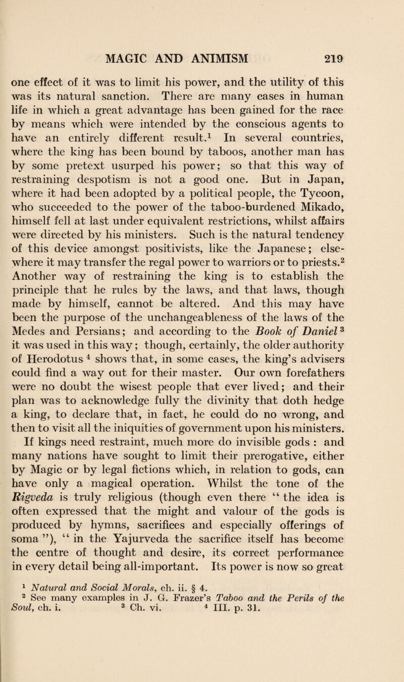 one effect of it was to limit his power, and the utility of this was its natural sanction. There are many cases in human life in which a great advantage has been gained for the race by means which were intended by the conscious agents to have an entirely different result.1 In several countries, where the king has been bound by taboos, another man has by some pretext usurped his power; so that this way of restraining despotism is not a good one. But in Japan, where it had been adopted by a political people, the Tycoon, who succeeded to the power of the taboo-burdened Mikado, himself fell at last under equivalent restrictions, whilst affairs were directed by his ministers. Such is the natural tendency of this device amongst positivists, like the Japanese; else¬ where it may transfer the regal power to warriors or to priests.2 Another way of restraining the king is to establish the principle that he rules by the laws, and that laws, though made by himself, cannot be altered. And this may have been the purpose of the unchangeableness of the laws of the Medes and Persians; and according to the Book of Daniel3 it was used in this way; though, certainly, the older authority of Herodotus 4 shows that, in some cases, the king’s advisers could find a way out for their master. Our own forefathers were no doubt the wisest people that ever lived; and their plan was to acknowledge fully the divinity that doth hedge a king, to declare that, in fact, he could do no wrong, and then to visit all the iniquities of government upon his ministers. If kings need restraint, much more do invisible gods : and many nations have sought to limit their prerogative, either by Magic or by legal fictions which, in relation to gods, can have only a magical operation. Whilst the tone of the Rigveda is truly religious (though even there “ the idea is often expressed that the might and valour of the gods is produced by hymns, sacrifices and especially offerings of soma ”), “in the Yajurveda the sacrifice itself has become the centre of thought and desire, its correct performance in every detail being all-important. Its power is now so great 1 Natural and Social Morals, ch. ii. § 4. 2 See many examples in J. G. Frazer’s Taboo and the Perils of the Soul, ch. i. 3 Ch. vi. 4 III. p. 31.