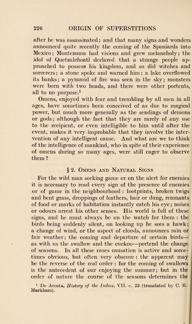 after he was assassinated; and that many signs and wonders announced quite recently the coming of the Spaniards into Mexico; Montezuma had visions and grew melancholy; the idol of Quetzalchoatl declared that a strange people ap¬ proached to possess his kingdom, and so did witches and sorcerers; a stone spoke and warned him; a lake overflowed its banks; a pyramid of fire was seen in the sky; monsters were born with two heads, and there were other portents, all to no purpose.1 Omens, enjoyed with fear and trembling by all men in all ages, have sometimes been conceived of as due to magical power, but much more generally as the sendings of demons or gods; although the fact that they are rarely of any use to the recipient, or even intelligible to him until after the event, makes it very improbable that they involve the inter¬ vention of any intelligent cause. And what are we to think of the intelligence of mankind, who in spite of their experience of omens during so many ages, were still eager to observe them ? § 2. Omens and Natural Signs For the wild man seeking game or on the alert for enemies it is necessary to read every sign of the presence of enemies or of game in the neighbourhood : footprints, broken twigs and bent grass, droppings of feathers, hair or dung, remnants of food or marks of habitation instantly catch his eye; noises or odours arrest his other senses. His world is full of these signs, and he must always be on the watch for them : the birds being suddenly silent, on looking up he sees a hawk; a change of wind, or the aspect of clouds, announces rain or fair weather; the coming and departure of certain birds— as with us the swallow and the cuckoo—portend the change of seasons. In all these cases causation is active and some¬ times obvious, but often very obscure : the apparent may be the reverse of the real order : for the coming of swallows is the antecedent of our enjoying the summer; but in the order of nature the course of the seasons determines the 1 De Acosta, History of the Indies, VII. c. 23 (translated by C. R. Markham).