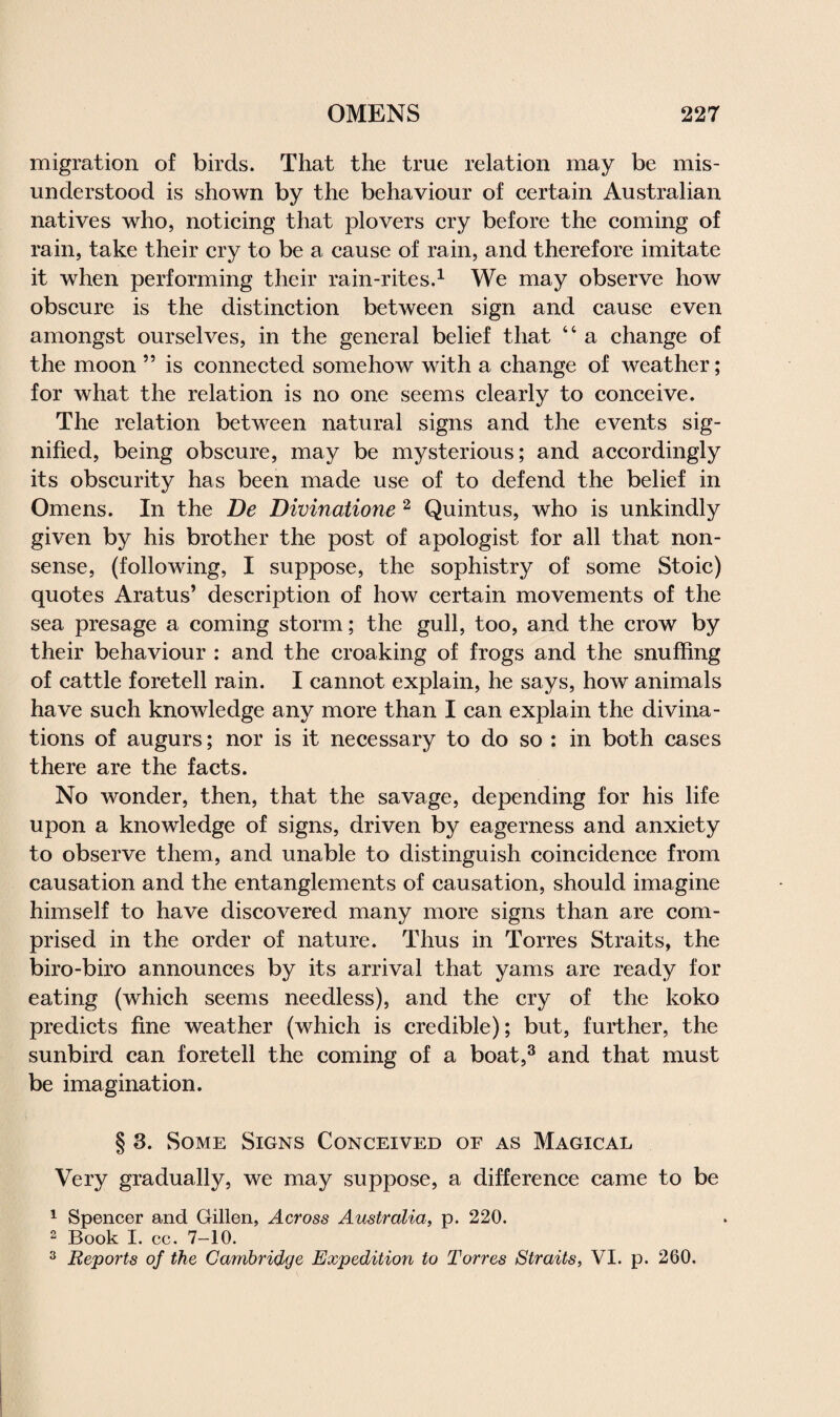 migration of birds. That the true relation may be mis¬ understood is shown by the behaviour of certain Australian natives who, noticing that plovers cry before the coming of rain, take their cry to be a cause of rain, and therefore imitate it when performing their rain-rites.1 We may observe how obscure is the distinction between sign and cause even amongst ourselves, in the general belief that 44 a change of the moon ” is connected somehow with a change of weather; for what the relation is no one seems clearly to conceive. The relation between natural signs and the events sig¬ nified, being obscure, may be mysterious; and accordingly its obscurity has been made use of to defend the belief in Omens. In the De Divinatione 2 Quintus, who is unkindly given by his brother the post of apologist for all that non¬ sense, (following, I suppose, the sophistry of some Stoic) quotes Aratus’ description of how certain movements of the sea presage a coming storm; the gull, too, and the crow by their behaviour : and the croaking of frogs and the snuffing of cattle foretell rain. I cannot explain, he says, how animals have such knowledge any more than I can explain the divina¬ tions of augurs; nor is it necessary to do so : in both cases there are the facts. No wonder, then, that the savage, depending for his life upon a knowledge of signs, driven by eagerness and anxiety to observe them, and unable to distinguish coincidence from causation and the entanglements of causation, should imagine himself to have discovered many more signs than are com¬ prised in the order of nature. Thus in Torres Straits, the biro-biro announces by its arrival that yams are ready for eating (which seems needless), and the cry of the koko predicts fine weather (which is credible); but, further, the sunbird can foretell the coming of a boat,3 and that must be imagination. § 3. Some Signs Conceived of as Magical Very gradually, we may suppose, a difference came to be 1 Spencer and Gillen, Across Australia, p. 220. 2 Book I. cc. 7-10. 3 Reports of the Cambridge Expedition to Torres Straits, VI. p. 260.