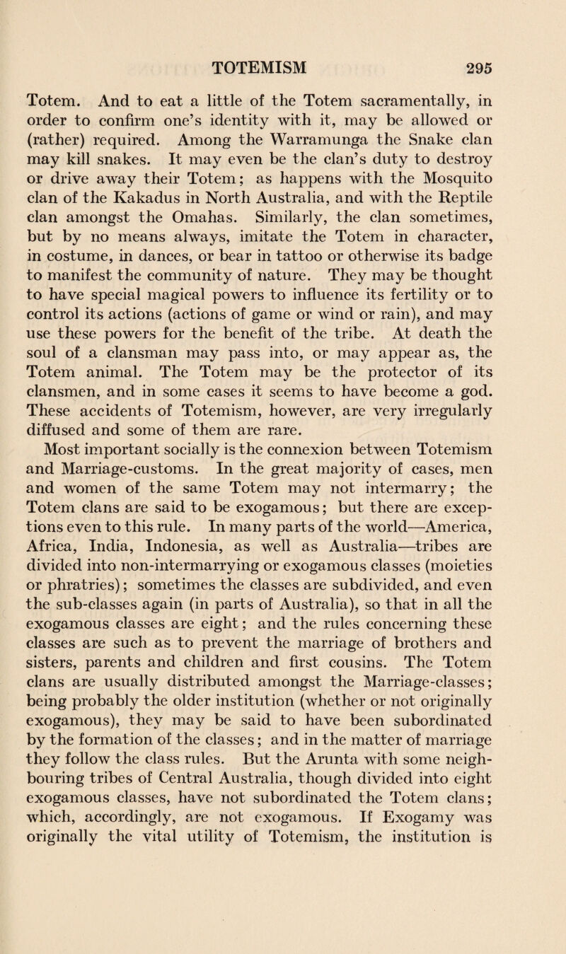 Totem. And to eat a little of the Totem sacramentally, in order to confirm one’s identity with it, may be allowed or (rather) required. Among the Warramunga the Snake clan may kill snakes. It may even be the clan’s duty to destroy or drive away their Totem; as happens with the Mosquito clan of the Kakadus in North Australia, and with the Reptile clan amongst the Omahas. Similarly, the clan sometimes, but by no means always, imitate the Totem in character, in costume, in dances, or bear in tattoo or otherwise its badge to manifest the community of nature. They may be thought to have special magical powers to influence its fertility or to control its actions (actions of game or wind or rain), and may use these powers for the benefit of the tribe. At death the soul of a clansman may pass into, or may appear as, the Totem animal. The Totem may be the protector of its clansmen, and in some cases it seems to have become a god. These accidents of Totemism, however, are very irregularly diffused and some of them are rare. Most important socially is the connexion between Totemism and Marriage-customs. In the great majority of cases, men and women of the same Totem may not intermarry; the Totem clans are said to be exogamous; but there are excep¬ tions even to this rule. In many parts of the world—America, Africa, India, Indonesia, as well as Australia—tribes are divided into non-intermarrying or exogamous classes (moieties or phratries); sometimes the classes are subdivided, and even the sub-classes again (in parts of Australia), so that in all the exogamous classes are eight; and the rules concerning these classes are such as to prevent the marriage of brothers and sisters, parents and children and first cousins. The Totem clans are usually distributed amongst the Marriage-classes; being probably the older institution (whether or not originally exogamous), they may be said to have been subordinated by the formation of the classes; and in the matter of marriage they follow the class rules. But the Arunta with some neigh¬ bouring tribes of Central Australia, though divided into eight exogamous classes, have not subordinated the Totem clans; which, accordingly, are not exogamous. If Exogamy was originally the vital utility of Totemism, the institution is