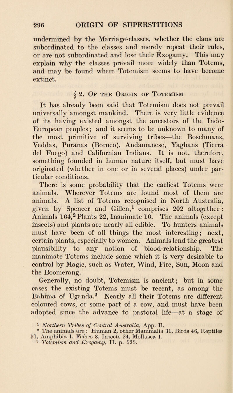 undermined by the Marriage-classes, whether the clans are subordinated to the classes and merely repeat their rules, or are not subordinated and lose their Exogamy. This may explain why the classes prevail more widely than Totems, and may be found where Totemism seems to have become extinct. § 2. Of the Origin of Totemism It has already been said that Totemism does not prevail universally amongst mankind. There is very little evidence of its having existed amongst the ancestors of the Indo- European peoples; and it seems to be unknown to many of the most primitive of surviving tribes—the Boschmans, Veddas, Puranas (Borneo), Andamanese, Yaghans (Tierra del Fuego) and Californian Indians. It is not, therefore, something founded in human nature itself, but must have originated (whether in one or in several places) under par¬ ticular conditions. There is some probability that the earliest Totems were animals. Wherever Totems are found most of them are animals. A list of Totems recognised in North Australia, given by Spencer and Gillen,1 comprises 202 altogether : Animals 164,2 Plants 22, Inanimate 16. The animals (except insects) and plants are nearly all edible. To hunters animals must have been of all things the most interesting; next, certain plants, especially to women. Animals lend the greatest plausibility to any notion of blood-relationship. The inanimate Totems include some which it is very desirable to control by Magic, such as Water, Wind, Fire, Sun, Moon and the Boomerang. Generally, no doubt, Totemism is ancient; but in some cases the existing Totems must be recent, as among the Bahima of Uganda.3 Nearly all their Totems are different coloured cows, or some part of a cow, and must have been adopted since the advance to pastoral life—at a stage of 1 Northern Tribes of Central Australia, App. B. 2 The animals are : Human 2, other Mammalia 31, Birds 46, Reptiles 51, Amphibia 1, Pishes 8, Insects 24, Mollusca 1. 3 Totemism and Exogamy, II. p. 535.