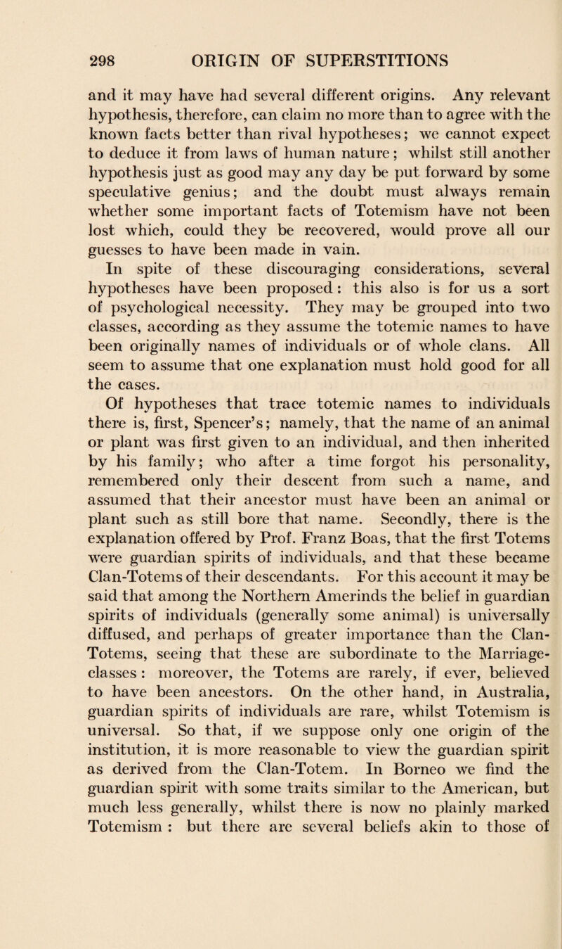 and it may have had several different origins. Any relevant hypothesis, therefore, can claim no more than to agree with the known facts better than rival hypotheses; we cannot expect to deduce it from laws of human nature; whilst still another hypothesis just as good may any day be put forward by some speculative genius; and the doubt must always remain whether some important facts of Totemism have not been lost which, could they be recovered, would prove all our guesses to have been made in vain. In spite of these discouraging considerations, several hypotheses have been proposed : this also is for us a sort of psychological necessity. They may be grouped into two classes, according as they assume the totemic names to have been originally names of individuals or of whole clans. All seem to assume that one explanation must hold good for all the cases. Of hypotheses that trace totemic names to individuals there is, first, Spencer’s; namely, that the name of an animal or plant was first given to an individual, and then inherited by his family; who after a time forgot his personality, remembered only their descent from such a name, and assumed that their ancestor must have been an animal or plant such as still bore that name. Secondly, there is the explanation offered by Prof. Franz Boas, that the first Totems were guardian spirits of individuals, and that these became Clan-Totems of their descendants. For this account it may be said that among the Northern Amerinds the belief in guardian spirits of individuals (generally some animal) is universally diffused, and perhaps of greater importance than the Clan- Totems, seeing that these are subordinate to the Marriage- classes : moreover, the Totems are rarely, if ever, believed to have been ancestors. On the other hand, in Australia, guardian spirits of individuals are rare, whilst Totemism is universal. So that, if we suppose only one origin of the institution, it is more reasonable to view the guardian spirit as derived from the Clan-Totem. In Borneo we find the guardian spirit with some traits similar to the American, but much less generally, whilst there is now no plainly marked Totemism : but there are several beliefs akin to those of