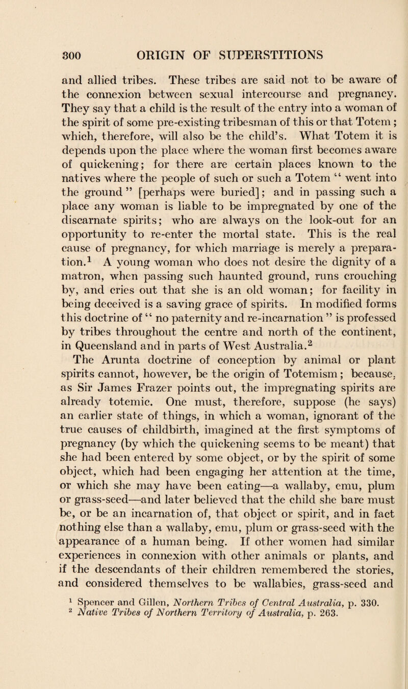 and allied tribes. These tribes are said not to be aware of the connexion between sexual intercourse and pregnancy. They say that a child is the result of the entry into a woman of the spirit of some pre-existing tribesman of this or that Totem; which, therefore, will also be the child’s. What Totem it is depends upon the place where the woman first becomes aware of quickening; for there are certain places known to the natives where the people of such or such a Totem 44 went into the ground ” [perhaps were buried]; and in passing such a place any woman is liable to be impregnated by one of the discarnate spirits; who are always on the look-out for an opportunity to re-enter the mortal state. This is the real cause of pregnancy, for which marriage is merely a prepara¬ tion.1 A young woman who does not desire the dignity of a matron, when passing such haunted ground, runs crouching by, and cries out that she is an old woman; for facility in being deceived is a saving grace of spirits. In modified forms this doctrine of44 no paternity and re-incarnation ” is professed by tribes throughout the centre and north of the continent, in Queensland and in parts of West Australia.2 The Arunta doctrine of conception by animal or plant spirits cannot, however, be the origin of Totemism; because, as Sir James Frazer points out, the impregnating spirits are already totemic. One must, therefore, suppose (he says) an earlier state of things, in which a woman, ignorant of the true causes of childbirth, imagined at the first symptoms of pregnancy (by which the quickening seems to be meant) that she had been entered by some object, or by the spirit of some object, which had been engaging her attention at the time, or which she may have been eating—a wallaby, emu, plum or grass-seed—and later believed that the child she bare must be, or be an incarnation of, that object or spirit, and in fact nothing else than a wallaby, emu, plum or grass-seed with the appearance of a human being. If other women had similar experiences in connexion with other animals or plants, and if the descendants of their children remembered the stories, and considered themselves to be wallabies, grass-seed and 1 Spencer and Gillen, Northern Tribes of Central Australia, p. 330. 2 Native Tribes of Northern Territory of Australia, p. 263.