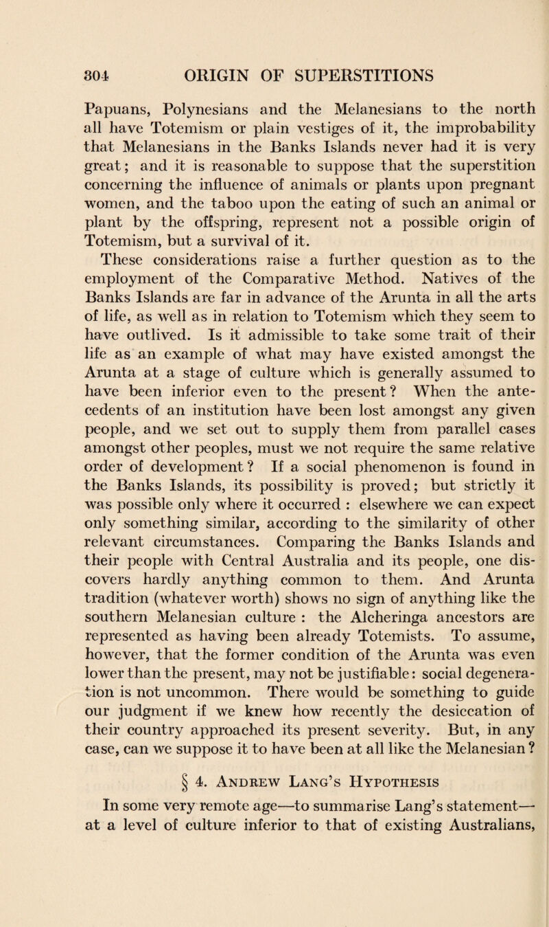 Papuans, Polynesians and the Melanesians to the north all have Totemism or plain vestiges of it, the improbability that Melanesians in the Banks Islands never had it is very great; and it is reasonable to suppose that the superstition concerning the influence of animals or plants upon pregnant women, and the taboo upon the eating of such an animal or plant by the offspring, represent not a possible origin of Totemism, but a survival of it. These considerations raise a further question as to the employment of the Comparative Method. Natives of the Banks Islands are far in advance of the Arunta in all the arts of life, as well as in relation to Totemism which they seem to have outlived. Is it admissible to take some trait of their life as an example of what may have existed amongst the Arunta at a stage of culture which is generally assumed to have been inferior even to the present? When the ante¬ cedents of an institution have been lost amongst any given people, and we set out to supply them from parallel cases amongst other peoples, must we not require the same relative order of development? If a social phenomenon is found in the Banks Islands, its possibility is proved; but strictly it was possible only where it occurred : elsewhere we can expect only something similar, according to the similarity of other relevant circumstances. Comparing the Banks Islands and their people with Central Australia and its people, one dis¬ covers hardly anything common to them. And Arunta tradition (whatever worth) shows no sign of anything like the southern Melanesian culture : the Alcheringa ancestors are represented as having been already Totemists. To assume, however, that the former condition of the Arunta was even lower than the present, may not be justifiable: social degenera¬ tion is not uncommon. There would be something to guide our judgment if we knew how recently the desiccation of their country approached its present severity. But, in any case, can we suppose it to have been at all like the Melanesian ? § 4. Andrew Lang’s Hypothesis In some very remote age—to summarise Lang’s statement—- at a level of culture inferior to that of existing Australians,