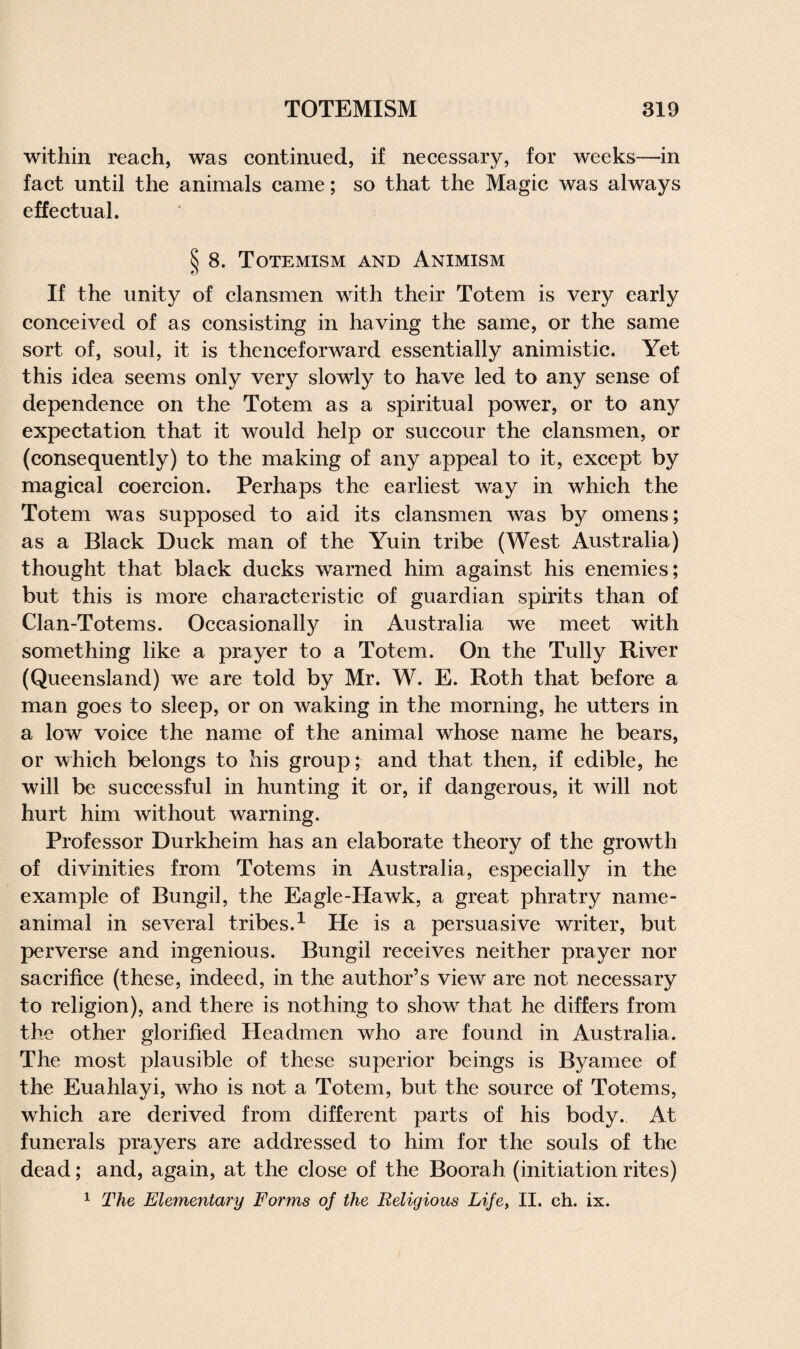 within reach, was continued, if necessary, for weeks—in fact until the animals came; so that the Magic was always effectual. § 8. Totemism and Animism If the unity of clansmen with their Totem is very early conceived of as consisting in having the same, or the same sort of, soul, it is thenceforward essentially animistic. Yet this idea seems only very slowly to have led to any sense of dependence on the Totem as a spiritual power, or to any expectation that it would help or succour the clansmen, or (consequently) to the making of any appeal to it, except by magical coercion. Perhaps the earliest way in which the Totem was supposed to aid its clansmen was by omens; as a Black Duck man of the Yuin tribe (West Australia) thought that black ducks warned him against his enemies; but this is more characteristic of guardian spirits than of Clan-Totems. Occasionally in Australia we meet with something like a prayer to a Totem. On the Tully River (Queensland) we are told by Mr. W. E. Roth that before a man goes to sleep, or on waking in the morning, he utters in a low voice the name of the animal whose name he bears, or which belongs to his group; and that then, if edible, he will be successful in hunting it or, if dangerous, it will not hurt him without warning. Professor Durkheim has an elaborate theory of the growth of divinities from Totems in Australia, especially in the example of Bungil, the Eagle-Hawk, a great phratry name- animal in several tribes.1 He is a persuasive writer, but perverse and ingenious. Bungil receives neither prayer nor sacrifice (these, indeed, in the author’s view are not necessary to religion), and there is nothing to show that he differs from the other glorified Headmen who are found in Australia. The most plausible of these superior beings is Byamee of the Euahlayi, who is not a Totem, but the source of Totems, which are derived from different parts of his body. At funerals prayers are addressed to him for the souls of the dead; and, again, at the close of the Boorah (initiation rites) 1 The Elementary Forms of the Religious Life, II. ch. ix.