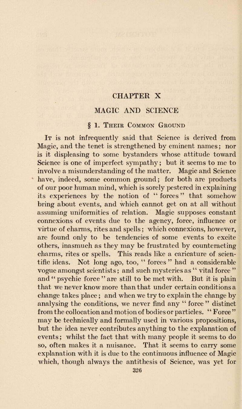 CHAPTER X MAGIC AND SCIENCE § 1. Their Common Ground It is not infrequently said that Science is derived from Magic, and the tenet is strengthened by eminent names; nor is it displeasing to some bystanders whose attitude toward Science is one of imperfect sympathy; but it seems to me to involve a misunderstanding of the matter. Magic and Science have, indeed, some common ground; for both are products of our poor human mind, which is sorely pestered in explaining its experiences by the notion of “forces” that somehow bring about events, and which cannot get on at all without assuming uniformities of relation. Magic supposes constant connexions of events due to the agency, force, influence or virtue of charms, rites and spells; which connexions, however, are found only to be tendencies of some events to excite others, inasmuch as they may be frustrated by counteracting charms, rites or spells. This reads like a caricature of scien¬ tific ideas. Not long ago, too, 44 forces 55 had a considerable vogue amongst scientists; and such mysteries as 44 vital force ” and “ psychic force ” are still to be met with. But it is plain that we never know more than that under certain conditions a change takes place; and when we try to explain the change by analysing the conditions, we never find any 44 force ” distinct from the collocation and motion of bodies or particles. 4 4 Force ” may be technically and formally used in various propositions, but the idea never contributes anything to the explanation of events; whilst the fact that with many people it seems to do so, often makes it a nuisance. That it seems to carry some explanation with it is due to the continuous influence of Magic which, though always the antithesis of Science, was yet for