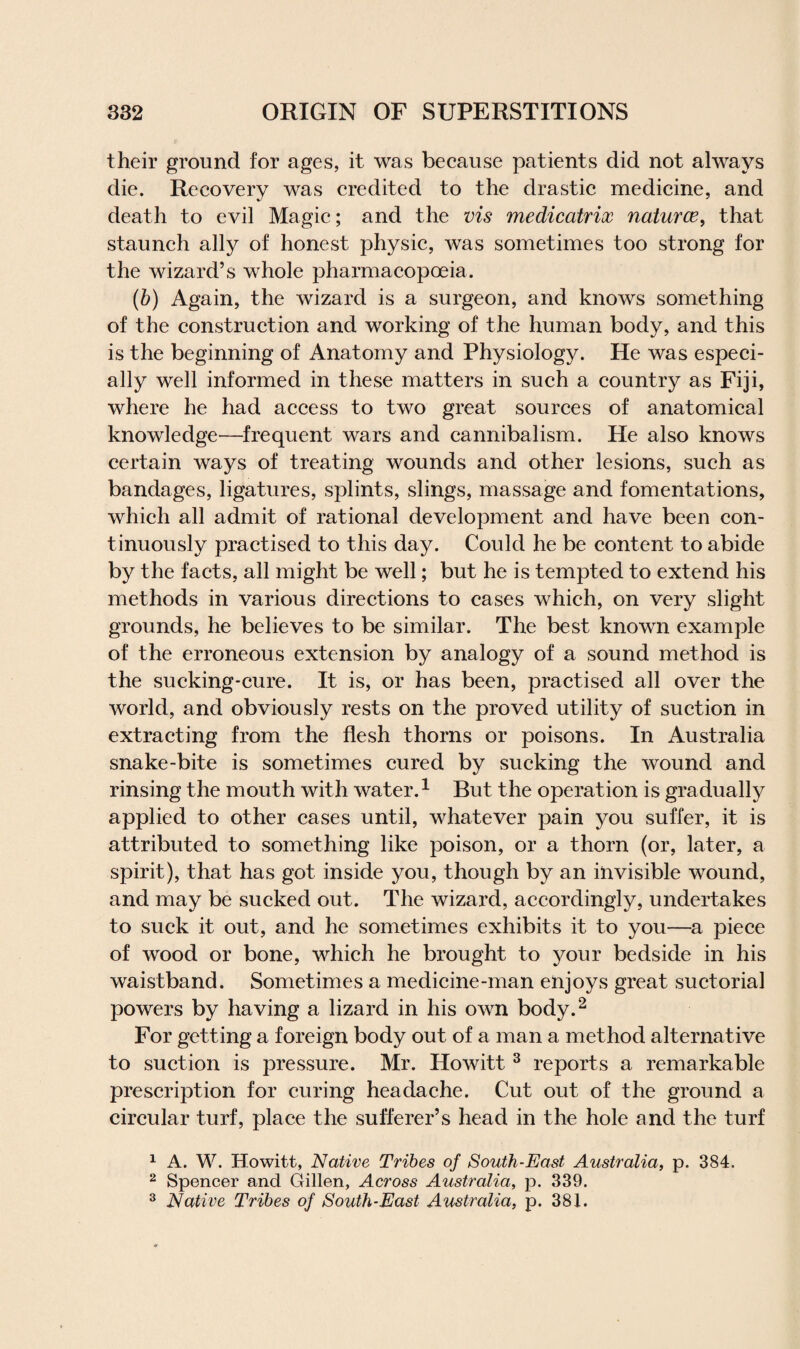 their ground for ages, it was because patients did not always die. Recovery was credited to the drastic medicine, and death to evil Magic; and the vis medicatrix natures, that staunch ally of honest physic, was sometimes too strong for the wizard’s whole pharmacopoeia. (b) Again, the wizard is a surgeon, and knows something of the construction and working of the human body, and this is the beginning of Anatomy and Physiology. He was especi¬ ally well informed in these matters in such a country as Fiji, where he had access to two great sources of anatomical knowledge—frequent wars and cannibalism. He also knows certain ways of treating wounds and other lesions, such as bandages, ligatures, splints, slings, massage and fomentations, which all admit of rational development and have been con¬ tinuously practised to this day. Could he be content to abide by the facts, all might be well; but he is tempted to extend his methods in various directions to cases which, on very slight grounds, he believes to be similar. The best known example of the erroneous extension by analogy of a sound method is the sucking-cure. It is, or has been, practised all over the world, and obviously rests on the proved utility of suction in extracting from the flesh thorns or poisons. In Australia snake-bite is sometimes cured by sucking the wound and rinsing the mouth with water.1 But the operation is gradually applied to other cases until, whatever pain you suffer, it is attributed to something like poison, or a thorn (or, later, a spirit), that has got inside you, though by an invisible wound, and may be sucked out. The wizard, accordingly, undertakes to suck it out, and he sometimes exhibits it to you—a piece of wood or bone, which he brought to your bedside in his waistband. Sometimes a medicine-man enjoys great suctorial powers by having a lizard in his own body.2 For getting a foreign body out of a man a method alternative to suction is pressure. Mr. Howitt 3 reports a remarkable prescription for curing headache. Cut out of the ground a circular turf, place the sufferer’s head in the hole and the turf 1 A. W. Howitt, Native Tribes of South-East Australia, p. 384. 2 Spencer and Gillen, Across Australia, p. 339. 3 Native Tribes of South-East Australia, p. 381.