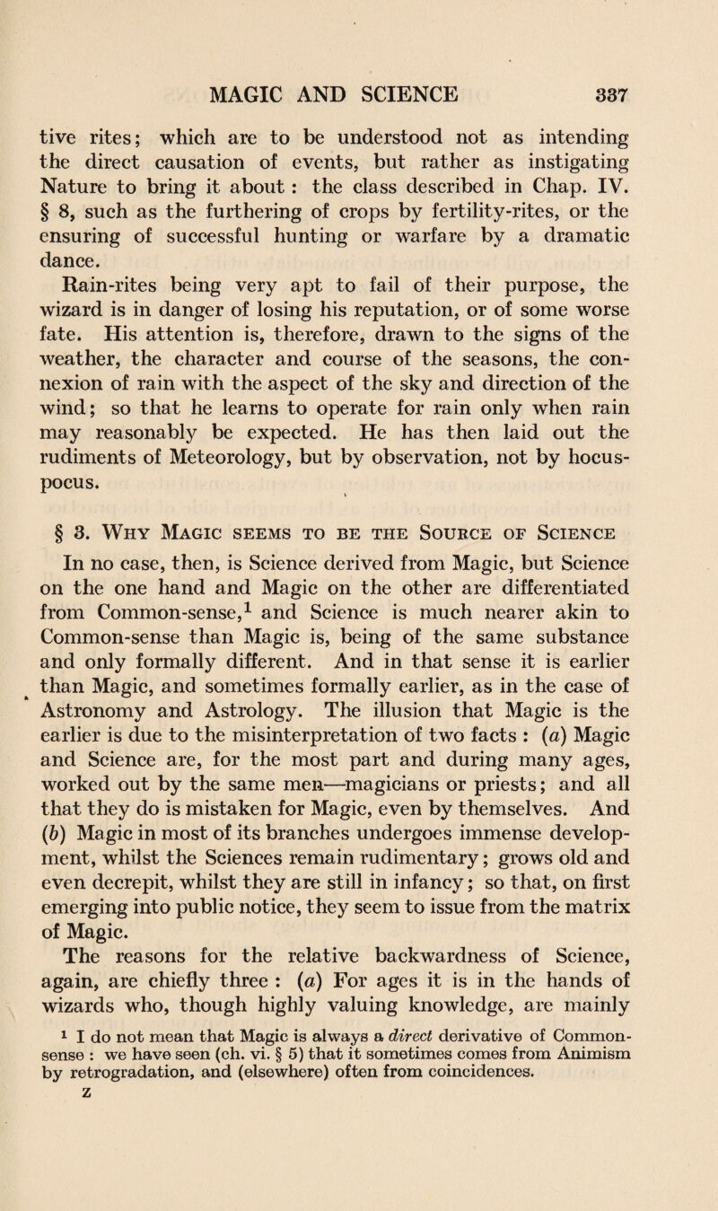 tive rites; which are to be understood not as intending the direct causation of events, but rather as instigating Nature to bring it about : the class described in Chap. IV. § 8, such as the furthering of crops by fertility-rites, or the ensuring of successful hunting or warfare by a dramatic dance. Rain-rites being very apt to fail of their purpose, the wizard is in danger of losing his reputation, or of some worse fate. His attention is, therefore, drawn to the signs of the weather, the character and course of the seasons, the con¬ nexion of rain with the aspect of the sky and direction of the wind; so that he learns to operate for rain only when rain may reasonably be expected. He has then laid out the rudiments of Meteorology, but by observation, not by hocus- pocus. § 3. Why Magic seems to be the Source of Science In no case, then, is Science derived from Magic, but Science on the one hand and Magic on the other are differentiated from Common-sense,1 and Science is much nearer akin to Common-sense than Magic is, being of the same substance and only formally different. And in that sense it is earlier than Magic, and sometimes formally earlier, as in the case of Astronomy and Astrology. The illusion that Magic is the earlier is due to the misinterpretation of two facts : (a) Magic and Science are, for the most part and during many ages, worked out by the same men—magicians or priests; and all that they do is mistaken for Magic, even by themselves. And (b) Magic in most of its branches undergoes immense develop¬ ment, whilst the Sciences remain rudimentary; grows old and even decrepit, whilst they are still in infancy; so that, on first emerging into public notice, they seem to issue from the matrix of Magic. The reasons for the relative backwardness of Science, again, are chiefly three : (a) For ages it is in the hands of wizards who, though highly valuing knowledge, are mainly 1 I do not mean that Magic is always a direct derivative of Common- sense : we have seen (ch. vi. § 5) that it sometimes comes from Animism by retrogradation, and (elsewhere) often from coincidences, z