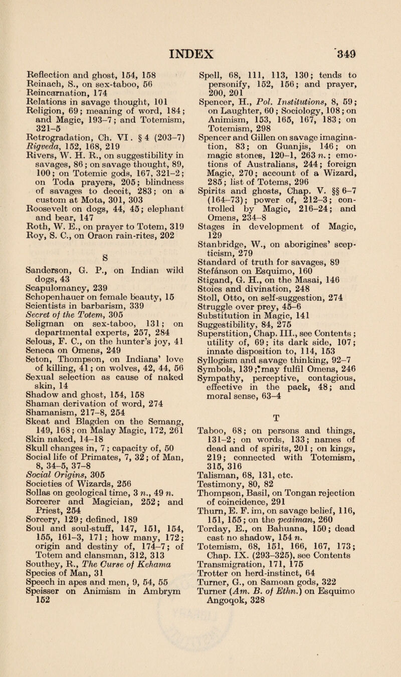 Reflection and ghost, 154, 158 Reinach, S., on sex-taboo, 56 Reincarnation, 174 Relations in savage thought, 101 Religion, 69; meaning of word, 184; and Magic, 193-7; and Totemism, 321-5 Retrogradation, Ch. VI. § 4 (203-7) Rigveda, 152, 168, 219 Rivers, W. H. R., on suggestibility in savages, 86 ; on savage thought, 89, 100; on Totemic gods, 167, 321—2; on Toda prayers, 205; blindness of savages to deceit, 283; on a custom at Mota, 301, 303 Roosevelt on dogs, 44, 45; elephant and bear, 147 Roth, W. E., on prayer to Totem, 319 Roy, S. C., on Oraon rain-rites, 202 S Sanderson, G. P., on Indian wild dogs, 43 Scapulomancy, 239 Schopenhauer on female beauty, 15 Scientists in barbarism, 339 Secret of the Totem, 305 Seligman on sex-taboo, 131; on departmental experts, 257, 284 Selous, F. C., on the hunter’s joy, 41 Seneca on Omens, 249 Seton, Thompson, on Indians’ love of killing, 41; on wolves, 42, 44, 56 Sexual selection as cause of naked skin, 14 Shadow and ghost, 154, 158 Shaman derivation of word, 274 Shamanism, 217-8, 254 Skeat and Blagden on the Semang, 149, 168; on Malay Magic, 172, 261 Skin naked, 14-18 Skull changes in, 7; capacity of, 50 Social life of Primates, 7, 32; of Man, 8, 34-5, 37-8 Social Origins, 305 Societies of Wizards, 256 Sollas on geological time, 3 n., 49 n. Sorcerer and Magician, 252; and Priest, 254 Sorcery, 129; defined, 189 Soul and soul-stuff, 147, 151, 154, 165, 161-3, 171; how many, 172; origin and destiny of, 174-7; of Totem and clansman, 312, 313 Southey, R., The Curse of Kehama Species of Man, 31 Speech in apes and men, 9, 54, 55 Speisser on Animism in Ambrym Spell, 68, 111, 113, 130; tends to personify, 152, 156; and prayer, 200, 201 ' Spencer, H., Pol. Institutions, 8, 59; on Laughter, 60; Sociology, 108; on Animism, 153, 165, 167, 183; on Totemism, 298 Spencer and Gillen on savage imagina¬ tion, 83; on Guanjis, 146; on magic stones, 120-1, 263 n.; emo¬ tions of Australians, 244; foreign Magic, 270; account of a Wizard, 285; list of Totems, 296 Spirits and ghosts. Chap. V. §§ 6-7 (164-73); power of, 212-3; con¬ trolled by Magic, 216-24; and Omens, 234-8 Stages in development of Magic, 129 Stanbridge, W., on aborigines’ scep¬ ticism, 279 Standard of truth for savages, 89 Stefanson on Esquimo, 160 Stigand, G. H., on the Masai, 146 Stoics and divination, 248 Stoll, Otto, on self-suggestion, 274 Struggle over prey, 45-6 Substitution in Magic, 141 Suggestibility, 84, 275 Superstition, Chap. III., see Contents ; utility of, 69; its dark side, 107; innate disposition to, 114, 163 Syllogism and savage thinking, 92-7 Symbols, 139;!may fulfil Omens, 246 Sympathy, perceptive, contagious, effective in the pack, 48; and moral sense, 63-4 T Taboo, 68; on persons and things, 131-2; on words, 133; names of dead and of spirits, 201; on kings, 219; connected with Totemism, 315, 316 Talisman, 68, 131, etc. Testimony, 80, 82 Thompson, Basil, on Tongan rejection of coincidence, 291 Thum, E. F. im, on savage belief, 116, 151, 165; on the peaiman, 260 Torday, E., on Bahuana, 150; dead cast no shadow, 154 n. Totemism, 68, 151, 166, 167, 173; Chap. IX. (293-325), see Contents Transmigration, 171, 175 Trotter on herd-instinct, 64 Turner, G., on Samoan gods, 322 Turner (Am. B. of Ethn.) on Esquimo Angoqok, 328