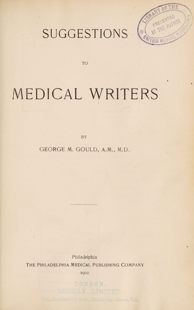 SUGGESTIONS TO * MEDICAL WRITERS A BY GEORGE M. GOULD, A.M., M.D. Philadelphia THE PHILADELPHIA MEDICAL PUBLISHING COMPANY 1900