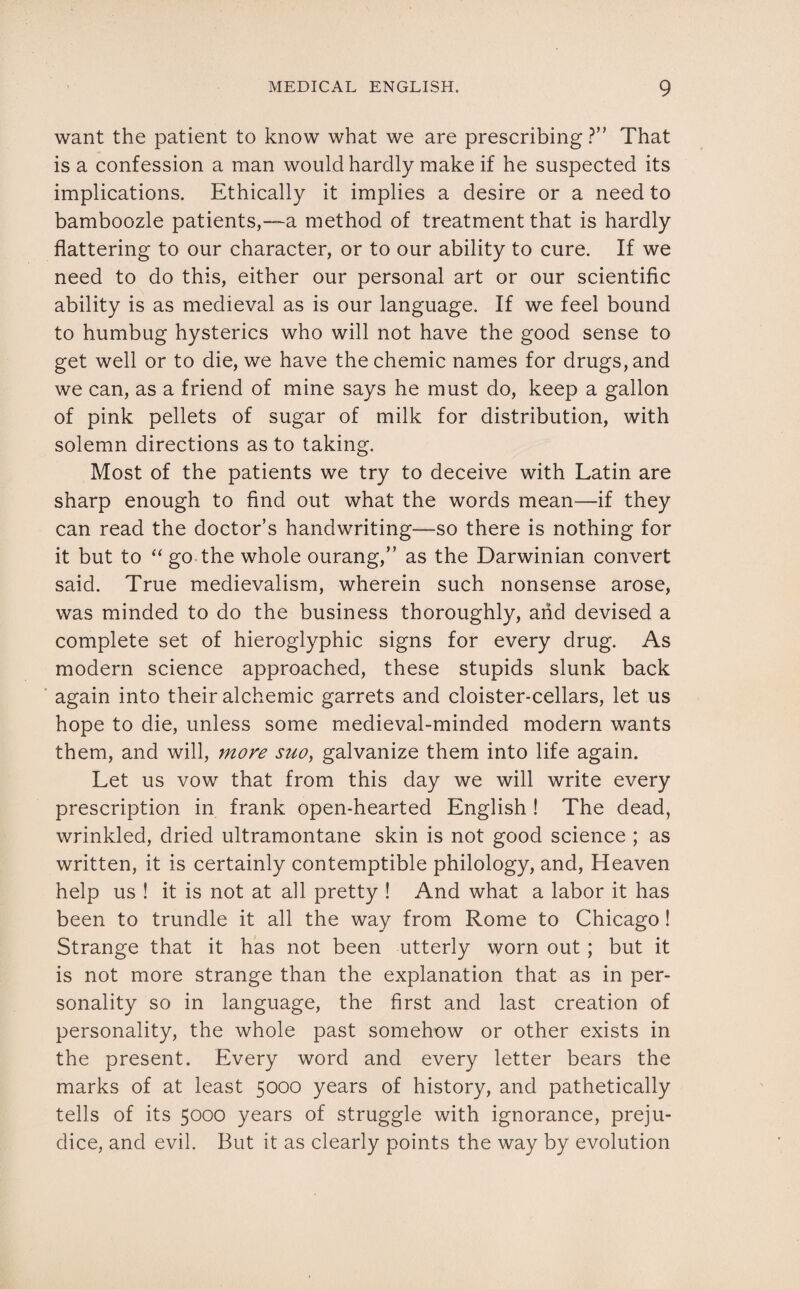 want the patient to know what we are prescribing ?” That is a confession a man would hardly make if he suspected its implications. Ethically it implies a desire or a need to bamboozle patients,—a method of treatment that is hardly flattering to our character, or to our ability to cure. If we need to do this, either our personal art or our scientific ability is as medieval as is our language. If we feel bound to humbug hysterics who will not have the good sense to get well or to die, we have thechemic names for drugs, and we can, as a friend of mine says he must do, keep a gallon of pink pellets of sugar of milk for distribution, with solemn directions as to taking. Most of the patients we try to deceive with Latin are sharp enough to find out what the words mean—if they can read the doctor’s handwriting—so there is nothing for it but to “ go the whole ourang,” as the Darwinian convert said. True medievalism, wherein such nonsense arose, was minded to do the business thoroughly, and devised a complete set of hieroglyphic signs for every drug. As modern science approached, these stupids slunk back again into their alchemic garrets and cloister-cellars, let us hope to die, unless some medieval-minded modern wants them, and will, more suo, galvanize them into life again. Let us vow that from this day we will write every prescription in frank open-hearted English ! The dead, wrinkled, dried ultramontane skin is not good science ; as written, it is certainly contemptible philology, and, Heaven help us ! it is not at all pretty ! And what a labor it has been to trundle it all the way from Rome to Chicago! Strange that it has not been utterly worn out ; but it is not more strange than the explanation that as in per¬ sonality so in language, the first and last creation of personality, the whole past somehow or other exists in the present. Every word and every letter bears the marks of at least 5000 years of history, and pathetically tells of its 5000 years of struggle with ignorance, preju¬ dice, and evil. But it as clearly points the way by evolution