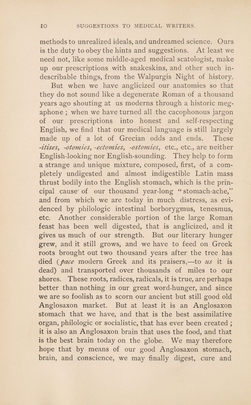 methods to unrealized ideals, and undreamed science. Ours is the duty to obey the hints and suggestions. At least we need not, like some middle-aged medical scatologist, make up our prescriptions with snakeskins, and other such in¬ describable things, from the Walpurgis Night of history. But when we have anglicized our anatomies so that they do not sound like a degenerate Roman of a thousand years ago shouting at us moderns through a historic meg¬ aphone ; when we have turned all the cacophonous jargon of our prescriptions into honest and self-respecting English, we find that our medical language is still largely made up of a lot of Grecian odds and ends. These -itises, -otomies, -ectomies, -ostomies, etc., etc., are neither English-looking nor English-sounding. They help to form a strange and unique mixture, composed, first, of a com¬ pletely undigested and almost indigestible Latin mass thrust bodily into the English stomach, which is the prin¬ cipal cause of our thousand year-long “stomach-ache,” and from which we are today in much distress, as evi¬ denced by philologic intestinal borborygmus, tenesmus, etc. Another considerable portion of the large Roman feast has been well digested, that is anglicized, and it gives us much of our strength. But our literary hunger grew, and it still grows, and we have to feed on Greek roots brought out two thousand years after the tree has died (pace modern Greek and its praisers,—to us it is dead) and transported over thousands of miles to our shores. These roots, radices, radicals, it is true, are perhaps better than nothing in our great word-hunger, and since we are so foolish as to scorn our ancient but still good old Anglosaxon market. But at least it is an Anglosaxon stomach that we have, and that is the best assimilative organ, philologic or socialistic, that has ever been created ; it is also an Anglosaxon brain that uses the food, and that is the best brain today on the globe. We may therefore hope that by means of our good Anglosaxon stomach, brain, and conscience, we may finally digest, cure and
