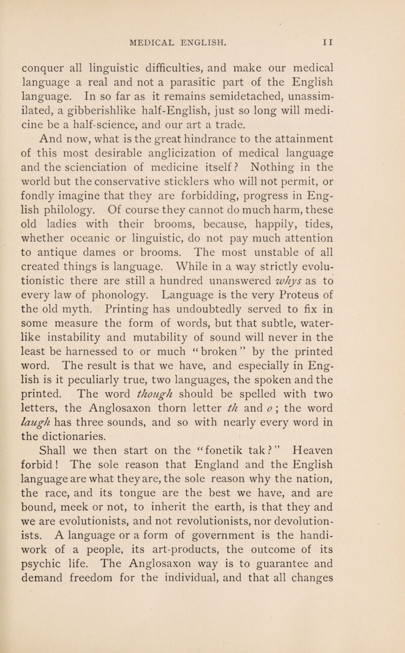 conquer all linguistic difficulties, and make our medical language a real and not a parasitic part of the English language. In so far as it remains semidetached, unassim¬ ilated, a gibberishlike half-English, just so long will medi¬ cine be a half-science, and our art a trade. And now, what is the great hindrance to the attainment of this most desirable anglicization of medical language and the scienciation of medicine itself? Nothing in the world but the conservative sticklers who will not permit, or fondly imagine that they are forbidding, progress in Eng¬ lish philology. Of course they cannot do much harm, these old ladies with their brooms, because, happily, tides, whether oceanic or linguistic, do not pay much attention to antique dames or brooms. The most unstable of all created things is language. While in a way strictly evolu¬ tionistic there are still a hundred unanswered whys as to every law of phonology. Language is the very Proteus of the old myth. Printing has undoubtedly served to fix in some measure the form of words, but that subtle, water¬ like instability and mutability of sound will never in the least be harnessed to or much “broken” by the printed word. The result is that we have, and especially in Eng¬ lish is it peculiarly true, two languages, the spoken and the printed. The word though should be spelled with two letters, the Anglosaxon thorn letter th and o ; the word laugh has three sounds, and so with nearly every word in the dictionaries. Shall we then start on the “fonetik tak ? ” Heaven forbid ! The sole reason that England and the English language are what they are, the sole reason why the nation, the race, and its tongue are the best we have, and are bound, meek or not, to inherit the earth, is that they and we are evolutionists, and not revolutionists, nor devolution- ists. A language or a form of government is the handi¬ work of a people, its art-products, the outcome of its psychic life. The Anglosaxon way is to guarantee and demand freedom for the individual, and that all changes