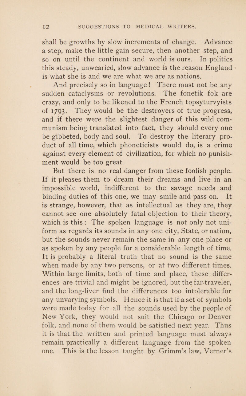 shall be growths by slow increments of change. Advance a step, make the little gain secure, then another step, and so on until the continent and world is ours. In politics this steady, unwearied, slow advance is the reason England ' is what she is and we are what we are as nations. And precisely so in language ! There must not be any sudden cataclysms or revolutions. The fonetik fok are crazy, and only to be likened to the French topsyturvyists of 1793. They would be the destroyers of true progress, and if there were the slightest danger of this wild com¬ munism being translated into fact, they should every one be gibbeted, body and soul. To destroy the literary pro¬ duct of all time, which phoneticists would do, is a crime against every element of civilization, for which no punish¬ ment would be too great. But there is no real danger from these foolish people. If it pleases them to dream their dreams and live in an impossible world, indifferent to the savage needs and binding duties of this one, we may smile and pass on. It is strange, however, that as intellectual as they are, they cannot see one absolutely fatal objection to their theory, which is this : The spoken language is not only not uni¬ form as regards its sounds in any one city, State, or nation, but the sounds never remain the same in any one place or as spoken by any people for a considerable length of time. It is probably a literal truth that no sound is the same when made by any two persons, or at two different times. Within large limits, both of time and place, these differ¬ ences are trivial and might be ignored, but the far-traveler, and the long-liver find the differences too intolerable for any unvarying symbols. Hence it is that if a set of symbols were made today for all the sounds used by the people of New York, they would not suit the Chicago or Denver folk, and none of them would be satisfied next year. Thus it is that the written and printed language must always remain practically a different language from the spoken one. This is the lesson taught by Grimm’s law, Verner’s