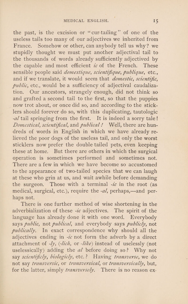 the past, is the excision or “ cur-tailing ” of one of the useless tails too many of our adjectives we inherited from France. Somehow or other, can anybody tell us why? we stupidly thought we must put another adjectival tail to the thousands of words already sufficiently adjectived by the capable and most efficient ic of the French. These sensible people said domestique, scientifique, publique, etc., and if we translate, it would seem that domestic, scientific, public, etc., would be a sufficiency of adjectival caudaliza- tion. Our ancestors, strangely enough, did not think so and grafted a second tail to the first, so that the puppies now trot about, or once did so, and according to the stick¬ lers should forever do so, with this duplicating, tautologic al tail springing from the first. It is indeed a sorry tale ! Domestical, scientifical, and publical! Well, there are hun¬ dreds of words in English in which we have already re¬ lieved the poor dogs of the useless tail, and only the worst sticklers now prefer the double tailed pets, even keeping these at home. But there are others in which the surgical operation is sometimes performed and sometimes not. There are a few in which we have become so accustomed to the appearance of two-tailed species that we can laugh at these who grin at us, and wait awhile before demanding the surgeon. Those with a terminal -ic in the root (as medical, surgical, etc.), require the -al, perhaps,—and per¬ haps not. There is one further method of wise shortening in the adverbialization of these -ic adjectives. The spirit of the language has already done it with one word. Everybody says public, not publical, and everybody says publicly, not publically. In exact correspondence why should all the adjectives ending in -ic not form the adverb by a direct attachment of -ly, (dich, or -like) instead of uselessly (not uselessically) adding the al before doing so ? Why not say scicntificly, biologicly, etc. ? Having transverse, we do not say transversic, or transversical, or transversically, but, for the latter, simply transversely. There is no reason ex-