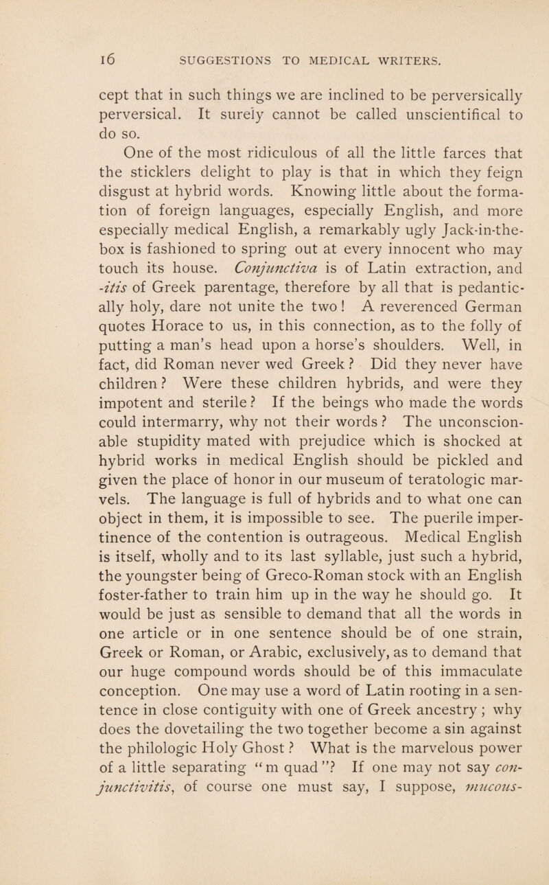 cept that in such things we are inclined to be perversically perversical. It surely cannot be called unscientifical to do so. One of the most ridiculous of all the little farces that the sticklers delight to play is that in which they feign disgust at hybrid words. Knowing little about the forma¬ tion of foreign languages, especially English, and more especially medical English, a remarkably ugly Jack-in-the- box is fashioned to spring out at every innocent who may touch its house. Conjunctiva is of Latin extraction, and -itis of Greek parentage, therefore by all that is pedantic¬ ally holy, dare not unite the two! A reverenced German quotes Horace to us, in this connection, as to the folly of putting a man’s head upon a horse’s shoulders. Well, in fact, did Roman never wed Greek ? Did they never have children ? Were these children hybrids, and were they impotent and sterile ? If the beings who made the words could intermarry, why not their words ? The unconscion¬ able stupidity mated with prejudice which is shocked at hybrid works in medical English should be pickled and given the place of honor in our museum of teratologic mar¬ vels. The language is full of hybrids and to what one can object in them, it is impossible to see. The puerile imper¬ tinence of the contention is outrageous. Medical English is itself, wholly and to its last syllable, just such a hybrid, the youngster being of Greco-Roman stock with an English foster-father to train him up in the way he should go. It would be just as sensible to demand that all the words in one article or in one sentence should be of one strain, Greek or Roman, or Arabic, exclusively, as to demand that our huge compound words should be of this immaculate conception. One may use a word of Latin rooting in a sen¬ tence in close contiguity with one of Greek ancestry ; why does the dovetailing the two together become a sin against the philologic Holy Ghost ? What is the marvelous power of a little separating “m quad”? If one may not say con¬ junctivitisr, of course one must say, I suppose, mucous-