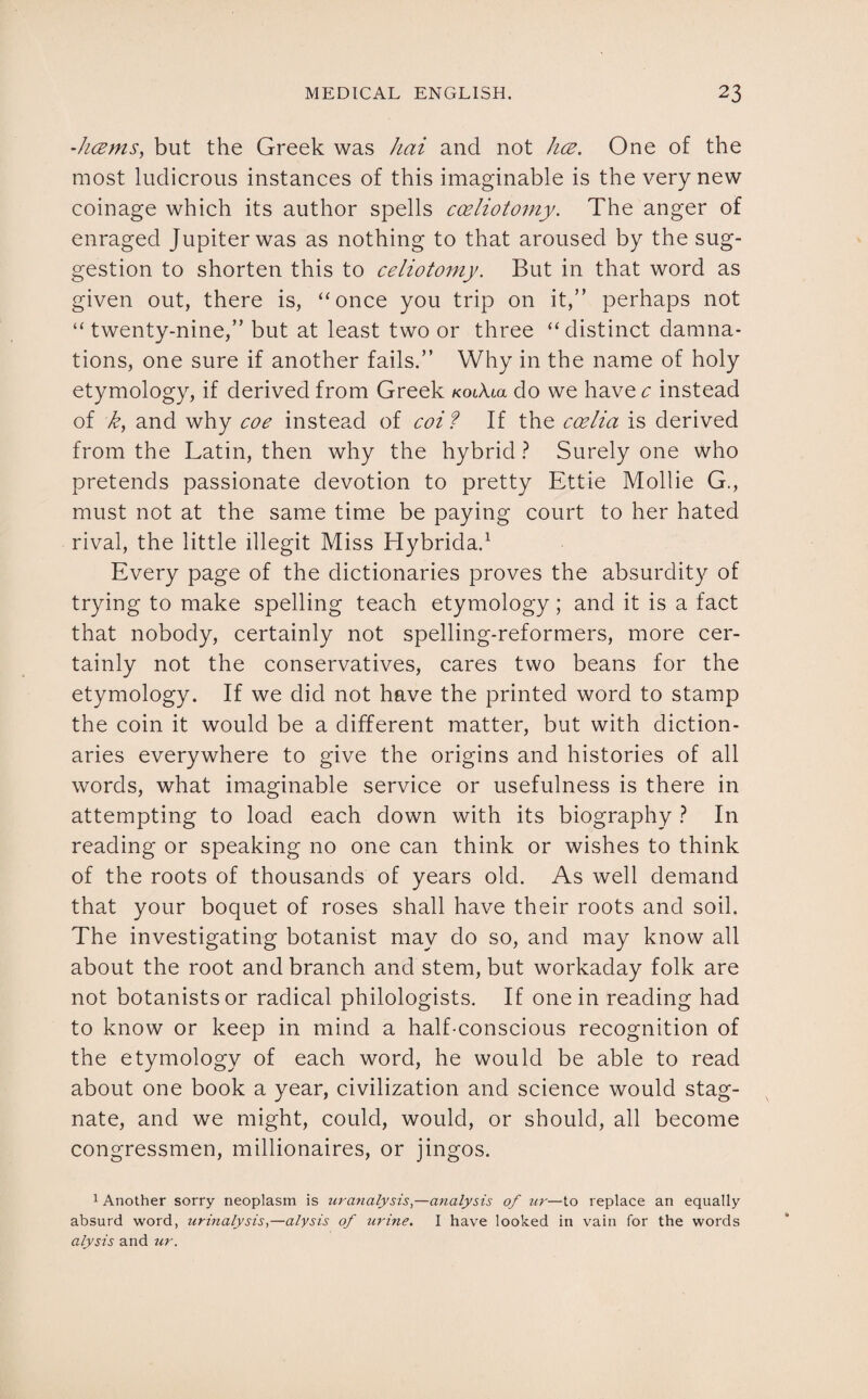 hcems, but the Greek was hai and not hce. One of the most ludicrous instances of this imaginable is the very new coinage which its author spells coeliotomy. The anger of enraged Jupiter was as nothing to that aroused by the sug¬ gestion to shorten this to celiotomy. But in that word as given out, there is, “once you trip on it,” perhaps not “ twenty-nine,” but at least two or three “distinct damna¬ tions, one sure if another fails.” Why in the name of holy etymology, if derived from Greek koiXux do we have c instead of k, and why coe instead of coif If the ccelia is derived from the Latin, then why the hybrid ? Surely one who pretends passionate devotion to pretty Ettie Mollie G., must not at the same time be paying court to her hated rival, the little illegit Miss Hybrida.1 Every page of the dictionaries proves the absurdity of trying to make spelling teach etymology; and it is a fact that nobody, certainly not spelling-reformers, more cer¬ tainly not the conservatives, cares two beans for the etymology. If we did not have the printed word to stamp the coin it would be a different matter, but with diction¬ aries everywhere to give the origins and histories of all words, what imaginable service or usefulness is there in attempting to load each down with its biography ? In reading or speaking no one can think or wishes to think of the roots of thousands of years old. As well demand that your boquet of roses shall have their roots and soil. The investigating botanist may do so, and may know all about the root and branch and stem, but workaday folk are not botanists or radical philologists. If one in reading had to know or keep in mind a half-conscious recognition of the etymology of each word, he would be able to read about one book a year, civilization and science would stag¬ nate, and we might, could, would, or should, all become congressmen, millionaires, or jingos. 1 Another sorry neoplasm is ura?ialysis,—analysis of ur—to replace an equally absurd word, urinalysis,—alysis of urine. I have looked in vain for the words alysis and ur.