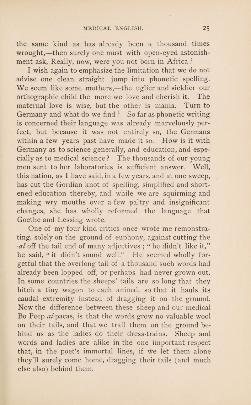 the same kind as has already been a thousand times wrought,—then surely one must with open-eyed astonish¬ ment ask, Really, now, were you not born in Africa ? I wish again to emphasize the limitation that we do not advise one clean straight jump into phonetic spelling. We seem like some mothers,—the uglier and sicklier our orthographic child the more we love and cherish it. The maternal love is wise, but the other is mania. Turn to Germany and what do we find ? So far as phonetic writing is concerned their language was already marvelously per¬ fect, but because it was not entirely so, the Germans within a few years past have made it so. How is it with Germany as to science generally, and education, and espe¬ cially as to medical science ? The thousands of our young men sent to her laboratories is sufficient answer. Well, this nation, as I have said, in a few years, and at one sweep, has cut the Gordian knot of spelling, simplified and short¬ ened education thereby, and while we are squirming and making wry mouths over a few paltry and insignificant changes, she has wholly reformed the language that Goethe and Lessing wrote. One of my four kind critics once wrote me remonstra¬ ting, solely on the ground of euphony, against cutting the -al off the tail end of many adjectives ; “ he didn’t like it,” he said, “ it didn’t sound well.” He seemed wholly for¬ getful that the overlong tail of a thousand such words had already been lopped off, or perhaps had never grown out. In some countries the sheeps’ tails are so long that they hitch a tiny wagon to each animal, so that it hauls its caudal extremity instead of dragging it on the ground. Now the difference between these sheep and our medical Bo Peep al-pacas, is that the words grow no valuable wool on their tails, and that we trail them on the ground be¬ hind us as the ladies do their dress-trains. Sheep and words and ladies are alike in the one important respect that, in the poet’s immortal lines, if we let them alone they’ll surely come home, dragging their tails (and much else also) behind them.