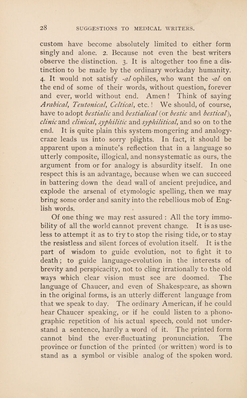 custom have become absolutely limited to either form singly and alone. 2. Because not even the best writers observe the distinction. 3. It is altogether too fine a dis¬ tinction to be made by the ordinary workaday humanity. 4. It would not satisfy -al ophiles, who want the -al on the end of some of their words, without question, forever and ever, world without end. Amen ! Think of saying Arabicaly Teutonical, Celtical, etc. ! We should, of course, have to adopt bestialic and bestialical (or bestic and bestical), clinic and clinical, syphilitic and syphilitical, and so on to the end. It is quite plain this system-mongering and analogy- craze leads us into sorry plights. In fact, it should be apparent upon a minute’s reflection that in a language so utterly composite, illogical, and nonsystematic as ours, the argument from or for analogy is absurdity itself. In one respect this is an advantage, because when we can succeed in battering down the dead wall of ancient prejudice, and explode the arsenal of etymologic spelling, then we may bring some order and sanity into the rebellious mob of Eng¬ lish words. Of one thing we may rest assured : All the tory immo¬ bility of all the world cannot prevent change. It is as use¬ less to attempt it as to try to stop the rising tide, or to stay the resistless and silent forces of evolution itself. It is the part of wisdom to guide evolution, not to fight it to death; to guide language-evolution in the interests of brevity and perspicacity, not to cling irrationally to the old ways which clear vision must see are doomed. The language of Chaucer, and even of Shakespeare, as shown in the original forms, is an utterly different language from that we speak to day. The ordinary American, if he could hear Chaucer speaking, or if he could listen to a phono¬ graphic repetition of his actual speech, could not under¬ stand a sentence, hardly a word of it. The printed form cannot bind the ever-fluctuating pronunciation. The province or function of the printed (or written) word is to stand as a symbol or visible analog of the spoken word.