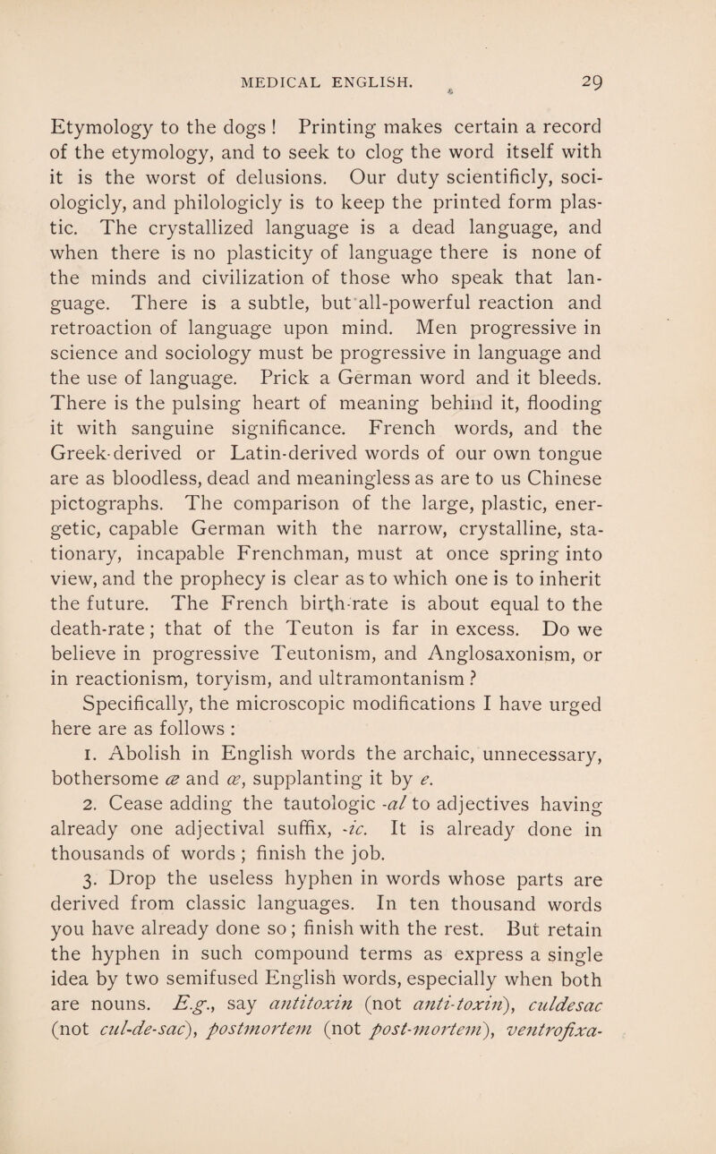 Etymology to the dogs ! Printing makes certain a record of the etymology, and to seek to clog the word itself with it is the worst of delusions. Our duty scientificly, soci- ologicly, and philologicly is to keep the printed form plas¬ tic. The crystallized language is a dead language, and when there is no plasticity of language there is none of the minds and civilization of those who speak that lan¬ guage. There is a subtle, but all-powerful reaction and retroaction of language upon mind. Men progressive in science and sociology must be progressive in language and the use of language. Prick a German word and it bleeds. There is the pulsing heart of meaning behind it, flooding it with sanguine significance. French words, and the Greek-derived or Latin-derived words of our own tongue are as bloodless, dead and meaningless as are to us Chinese pictographs. The comparison of the large, plastic, ener¬ getic, capable German with the narrow, crystalline, sta¬ tionary, incapable Frenchman, must at once spring into view, and the prophecy is clear as to which one is to inherit the future. The French birth-rate is about equal to the death-rate; that of the Teuton is far in excess. Do we believe in progressive Teutonism, and Anglosaxonism, or in reactionism, toryism, and ultramontanism ? Specifically, the microscopic modifications I have urged here are as follows : 1. Abolish in English words the archaic, unnecessary, bothersome ce and <2?, supplanting it by e. 2. Cease adding the tautologic -al to adjectives having already one adjectival suffix, -ic. It is already done in thousands of words ; finish the job. 3. Drop the useless hyphen in words whose parts are derived from classic languages. In ten thousand words you have already done so; finish with the rest. But retain the hyphen in such compound terms as express a single idea by two semifused English words, especially when both are nouns. Eg., say antitoxin (not anti-toxin), culdesac (not cnl-de-sac), postmortem (not post-mortem), ventrofixa-
