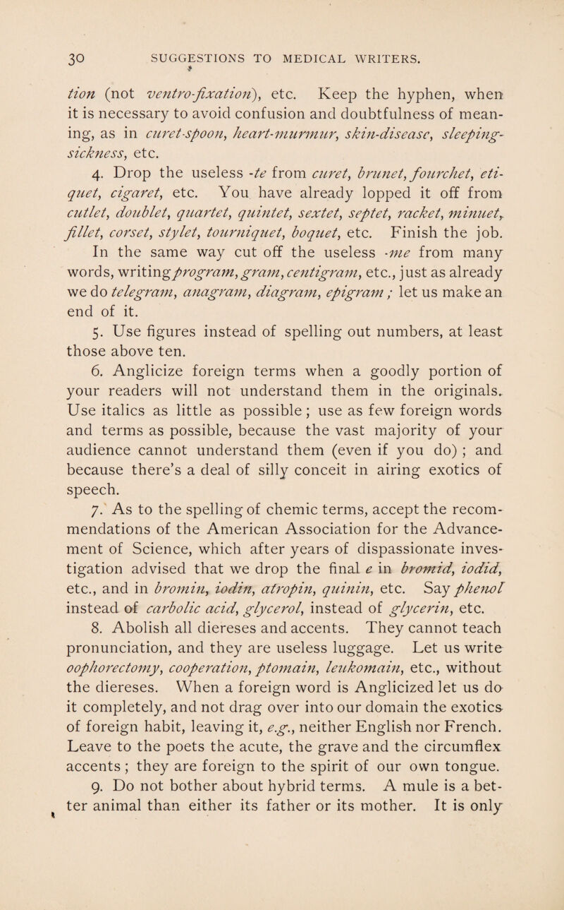 t tion (not ventrofixation), etc. Keep the hyphen, when it is necessary to avoid confusion and doubtfulness of mean¬ ing, as in cnret-spoon, heart-murmur, skin-disease, sleeping- sickness, etc. 4. Drop the useless -te from curet, brunet, fourchet, eti- quet, cigaret, etc. You have already lopped it off from cutlet, doublet, quartet, quintet, sextet, septet, racket, minuety fillet, corset, stylet, tourniquet, boquet, etc. Finish the job. In the same way cut off the useless -me from many words, writin % program, gram, centigram, etc., just as already we do telegram, anagram, diagram, epigram ; let us make an end of it. 5. Use figures instead of spelling out numbers, at least those above ten. 6. Anglicize foreign terms when a goodly portion of your readers will not understand them in the originals. Use italics as little as possible; use as few foreign words and terms as possible, because the vast majority of your audience cannot understand them (even if you do) ; and because there’s a deal of silly conceit in airing exotics of speech. 7. As to the spelling of chemic terms, accept the recom¬ mendations of the American Association for the Advance¬ ment of Science, which after years of dispassionate inves¬ tigation advised that we drop the final e in bromid, iodid, etc., and in bromin, iodin, atropin, quinin, etc. Say phenol instead of carbolic acid, glycerol, instead of glycerin, etc. 8. Abolish all diereses and accents. They cannot teach pronunciation, and they are useless luggage. Let us write oophorectomy, cooperation, ptomain, leukomain, etc., without the diereses. When a foreign word is Anglicized let us do it completely, and not drag over into our domain the exotics of foreign habit, leaving it, eg., neither English nor French. Leave to the poets the acute, the grave and the circumflex accents ; they are foreign to the spirit of our own tongue. 9. Do not bother about hybrid terms. A mule is a bet¬ ter animal than either its father or its mother. It is only