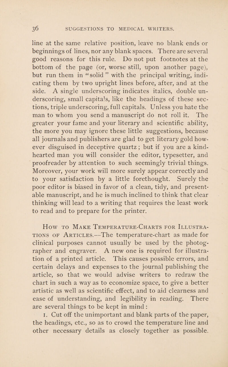 line at the same relative position, leave no blank ends or beginnings of lines, nor any blank spaces. There are several good reasons for this rule. Do not put footnotes at the bottom of the page (or, worse still, upon another page), but run them in “solid ” with the principal writing, indi¬ cating them by two upright lines before, after, and at the side. A single underscoring indicates italics, double un¬ derscoring, small capitals, like the headings of these sec¬ tions, triple underscoring, full capitals. Unless you hate the man to whom you send a manuscript do not roll it. The greater your fame and your literary and scientific ability, the more you may ignore these little suggestions, because all journals and publishers are glad to get literary gold how¬ ever disguised in deceptive quartz; but if you are a kind- hearted man you will consider the editor, typesetter, and proofreader by attention to such seemingly trivial things. Moreover, your work will more surely appear correctly and to your satisfaction by a little forethought. Surely the poor editor is biased in favor of a clean, tidy, and present¬ able manuscript, and he is much inclined to think that clear thinking will lead to a writing that requires the least work to read and to prepare for the printer. How to Make Temperature-Charts for Illustra¬ tions of Articles.—The temperature-chart as made for clinical purposes cannot usually be used by the photog¬ rapher and engraver. A new one is required for illustra¬ tion of a printed article. This causes possible errors, and certain delays and expenses to the journal publishing the article, so that we would advise writers to redraw the chart in such a way as to economize space, to give a better artistic as well as scientific effect, and to aid clearness and ease of understanding, and legibility in reading. There are several things to be kept in mind : i. Cut off the unimportant and blank parts of the paper, the headings, etc., so as to crowd the temperature line and other necessary details as closely together as possible.