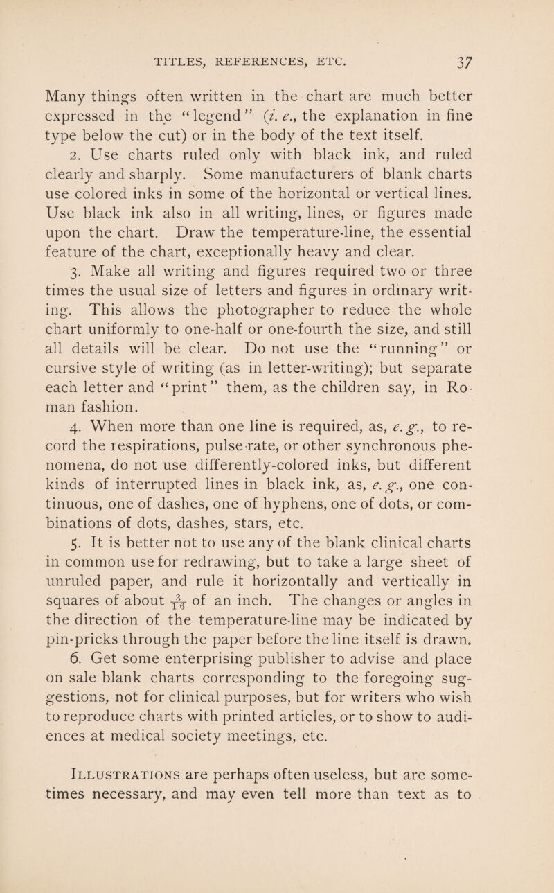 Many things often written in the chart are much better expressed in the “legend” (i. e., the explanation in fine type below the cut) or in the body of the text itself. 2. Use charts ruled only with black ink, and ruled clearly and sharply. Some manufacturers of blank charts use colored inks in some of the horizontal or vertical lines. Use black ink also in all writing, lines, or figures made upon the chart. Draw the temperature-line, the essential feature of the chart, exceptionally heavy and clear. 3. Make all writing and figures required two or three times the usual size of letters and figures in ordinary writ¬ ing. This allows the photographer to reduce the whole chart uniformly to one-half or one-fourth the size, and still all details will be clear. Do not use the “running” or cursive style of writing (as in letter-writing); but separate each letter and “print” them, as the children say, in Ro¬ man fashion. 4. When more than one line is required, as, e.g., to re¬ cord the respirations, pulse rate, or other synchronous phe¬ nomena, do not use differently-colored inks, but different kinds of interrupted lines in black ink, as, e. g., one con¬ tinuous, one of dashes, one of hyphens, one of dots, or com¬ binations of dots, dashes, stars, etc. 5. It is better not to use any of the blank clinical charts in common use for redrawing, but to take a large sheet of unruled paper, and rule it horizontally and vertically in squares of about of an inch. The changes or angles in the direction of the temperature-line may be indicated by pin-pricks through the paper before the line itself is drawn. 6. Get some enterprising publisher to advise and place on sale blank charts corresponding to the foregoing sug¬ gestions, not for clinical purposes, but for writers who wish to reproduce charts with printed articles, or to show to audi¬ ences at medical society meetings, etc. Illustrations are perhaps often useless, but are some¬ times necessary, and may even tell more than text as to