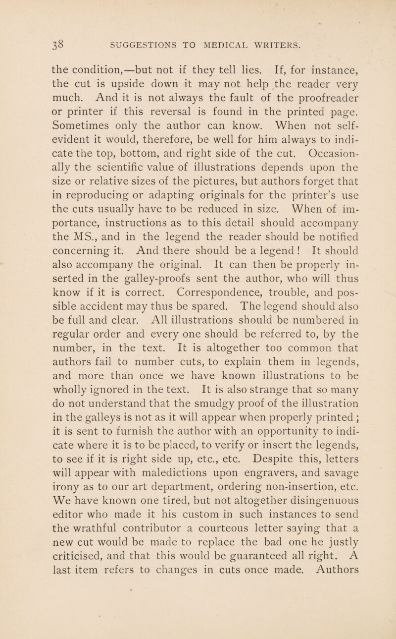 the condition,—but not if they tell lies. If, for instance, the cut is upside down it may not help the reader very much. And it is not always the fault of the proofreader or printer if this reversal is found in the printed page. Sometimes only the author can know. When not self- evident it would, therefore, be well for him always to indi¬ cate the top, bottom, and right side of the cut. Occasion¬ ally the scientific value of illustrations depends upon the size or relative sizes of the pictures, but authors forget that in reproducing or adapting originals for the printer’s use the cuts usually have to be reduced in size. When of im¬ portance, instructions as to this detail should accompany the MS., and in the legend the reader should be notified concerning it. And there should be a legend ! It should also accompany the original. It can then be properly in¬ serted in the galley-proofs sent the author, who will thus know if it is correct. Correspondence, trouble, and pos¬ sible accident may thus be spared. The legend should also be full and clear. All illustrations should be numbered in regular order and every one should be referred to, by the number, in the text. It is altogether too common that authors fail to number cuts, to explain them in legends, and more than once we have known illustrations to be wholly ignored in the text. It is also strange that so many do not understand that the smudgy proof of the illustration in the galleys is not as it will appear when properly printed ; it is sent to furnish the author with an opportunity to indi¬ cate where it is to be placed, to verify or insert the legends, to see if it is right side up, etc., etc. Despite this, letters will appear with maledictions upon engravers, and savage irony as to our art department, ordering non-insertion, etc. We have known one tired, but not altogether disingenuous editor who made it his custom in such instances to send the wrathful contributor a courteous letter saying that a new cut would be made to replace the bad one he justly criticised, and that this would be guaranteed all right. A last item refers to changes in cuts once made. Authors