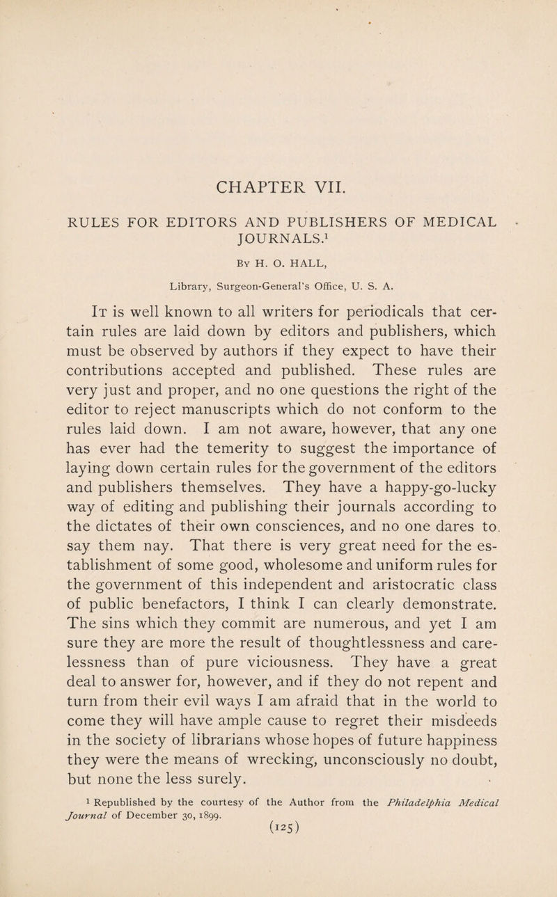 CHAPTER VII. RULES FOR EDITORS AND PUBLISHERS OF MEDICAL JOURNALS.1 By H. O. HALL, Library, Surgeon-General's Office, U. S. A. It is well known to all writers for periodicals that cer¬ tain rules are laid down by editors and publishers, which must be observed by authors if they expect to have their contributions accepted and published. These rules are very just and proper, and no one questions the right of the editor to reject manuscripts which do not conform to the rules laid down. I am not aware, however, that any one has ever had the temerity to suggest the importance of laying down certain rules for the government of the editors and publishers themselves. They have a happy-go-lucky way of editing and publishing their journals according to the dictates of their own consciences, and no one dares to. say them nay. That there is very great need for the es¬ tablishment of some good, wholesome and uniform rules for the government of this independent and aristocratic class of public benefactors, I think I can clearly demonstrate. The sins which they commit are numerous, and yet I am sure they are more the result of thoughtlessness and care¬ lessness than of pure viciousness. They have a great deal to answer for, however, and if they do not repent and turn from their evil ways I am afraid that in the world to come they will have ample cause to regret their misdeeds in the society of librarians whose hopes of future happiness they were the means of wrecking, unconsciously no doubt, but none the less surely. 1 Republished by the courtesy of the Author from the Philadelphia Medical Journal of December 30, 1899.