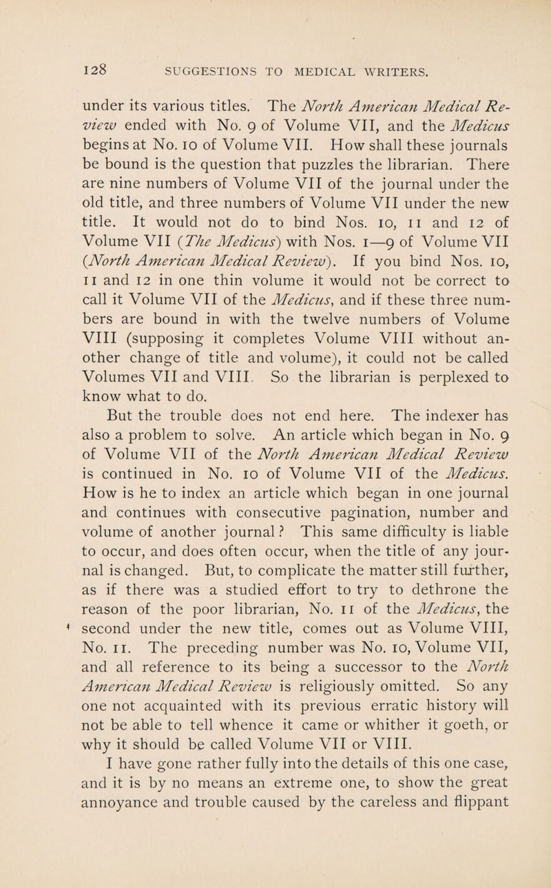 under its various titles. The North American Medical Re¬ view ended with No. 9 of Volume VII, and the Medicus begins at No. 10 of Volume VII. How shall these journals be bound is the question that puzzles the librarian. There are nine numbers of Volume VII of the journal under the old title, and three numbers of Volume VII under the new title. It would not do to bind Nos. 10, 11 and 12 of Volume VII (The Medicus) with Nos. 1—9 of Volume VII {North American Medical Review). If you bind Nos. 10, 11 and 12 in one thin volume it would not be correct to call it Volume VII of the Medicus, and if these three num¬ bers are bound in with the twelve numbers of Volume VIII (supposing it completes Volume VIII without an¬ other change of title and volume), it could not be called Volumes VII and VIII, So the librarian is perplexed to know what to do. But the trouble does not end here. The indexer has also a problem to solve. An article which began in No. 9 of Volume VII of the North American Medical Review is continued in No. 10 of Volume VII of the Medicus. How is he to index an article which began in one journal and continues with consecutive pagination, number and volume of another journal ? This same difficulty is liable to occur, and does often occur, when the title of any jour¬ nal is changed. But, to complicate the matter still further, as if there was a studied effort to try to dethrone the reason of the poor librarian, No. 11 of the Medicus, the second under the new title, comes out as Volume VIII, No. 11. The preceding number was No. 10, Volume VII, and all reference to its being a successor to the North American Medical Review is religiously omitted. So any one not acquainted with its previous erratic history will not be able to tell whence it came or whither it goeth, or why it should be called Volume VII or VIII. I have gone rather fully into the details of this one case, and it is by no means an extreme one, to show the great annoyance and trouble caused by the careless and flippant