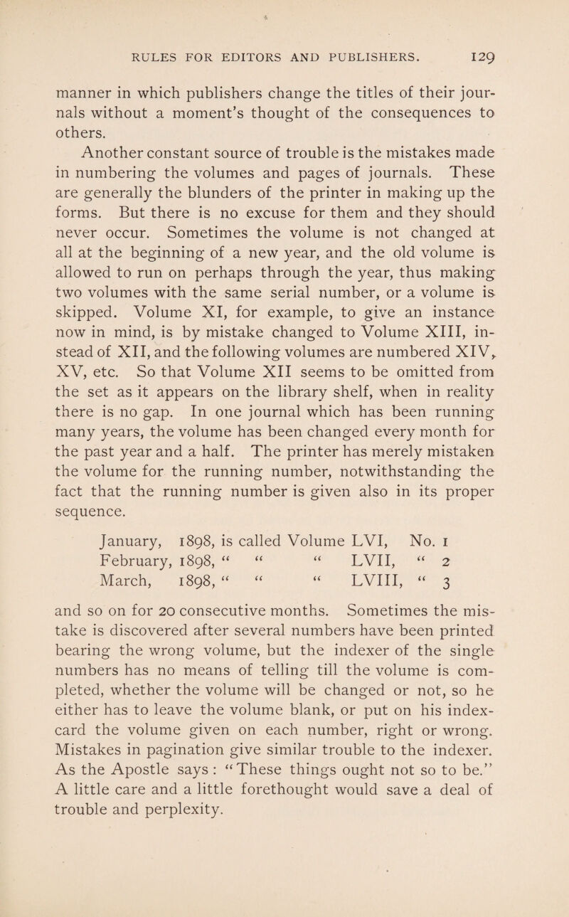 manner in which publishers change the titles of their jour¬ nals without a moment’s thought of the consequences to others. Another constant source of trouble is the mistakes made in numbering the volumes and pages of journals. These are generally the blunders of the printer in making up the forms. But there is no excuse for them and they should never occur. Sometimes the volume is not changed at all at the beginning of a new year, and the old volume is allowed to run on perhaps through the year, thus making two volumes with the same serial number, or a volume is skipped. Volume XI, for example, to give an instance now in mind, is by mistake changed to Volume XIII, in¬ stead of XII, and the following volumes are numbered XIV,. XV, etc. So that Volume XII seems to be omitted from the set as it appears on the library shelf, when in reality there is no gap. In one journal which has been running many years, the volume has been changed every month for the past year and a half. The printer has merely mistaken the volume for the running number, notwithstanding the fact that the running number is given also in its proper sequence. January, 1898, is called Volume LVI, No. 1 February, 1898, “ “ “ LVII, “ 2 March, 1898, “ “ “ LVIII, “ 3 and so on for 20 consecutive months. Sometimes the mis¬ take is discovered after several numbers have been printed bearing the wrong volume, but the indexer of the single numbers has no means of telling till the volume is com¬ pleted, whether the volume will be changed or not, so he either has to leave the volume blank, or put on his index- card the volume given on each number, right or wrong. Mistakes in pagination give similar trouble to the indexer. As the Apostle says : “These things ought not so to be.” A little care and a little forethought would save a deal of trouble and perplexity.