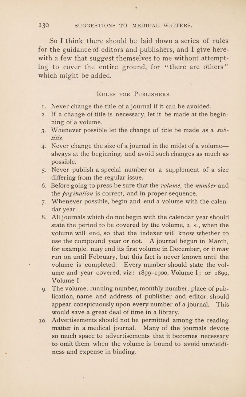 So I think there should be laid down a series of rules for the guidance of editors and publishers, and I give here¬ with a few that suggest themselves to me without attempt¬ ing to cover the entire ground, for “there are others” which might be added. v Rules for Publishers. 1. Never change the title of a journal if it can be avoided. 2. If a change of title is necessary, let it be made at the begin¬ ning of a volume. 3. Whenever possible let the change of title be made as a sub¬ title. 4. Never change the size of a journal in the midst of a volume— always at the beginning, and avoid such changes as much as possible. 5. Never publish a special number or a supplement of a size differing from the regular issue. 6. Before going to press be sure that the volume, the number and the paginaiioji is correct, and in proper sequence. 7. Whenever possible, begin and end a volume with the calen¬ dar year. 8. All journals which do not begin with the calendar year should state the period to be covered by the volume, i. e., when the volume will end, so that the indexer will know whether to use the compound year or not. A journal begun in March, for example, may end its first volume in December, or it may run on until February, but this fact is never known until the volume is completed. Every number should state the vol¬ ume and year covered, viz: 1899-1900, Volume I; or 1899, Volume I. 9. The volume, running number, monthly number, place of pub¬ lication, name and address of publisher and editor, should appear conspicuously upon every number of a journal. This would save a great deal of time in a library. 10. Advertisements should not be permitted among the reading matter in a medical journal. Many of the journals devote so much space to advertisements that it becomes necessary to omit them when the volume is bound to avoid unwieldi¬ ness and expense in binding.