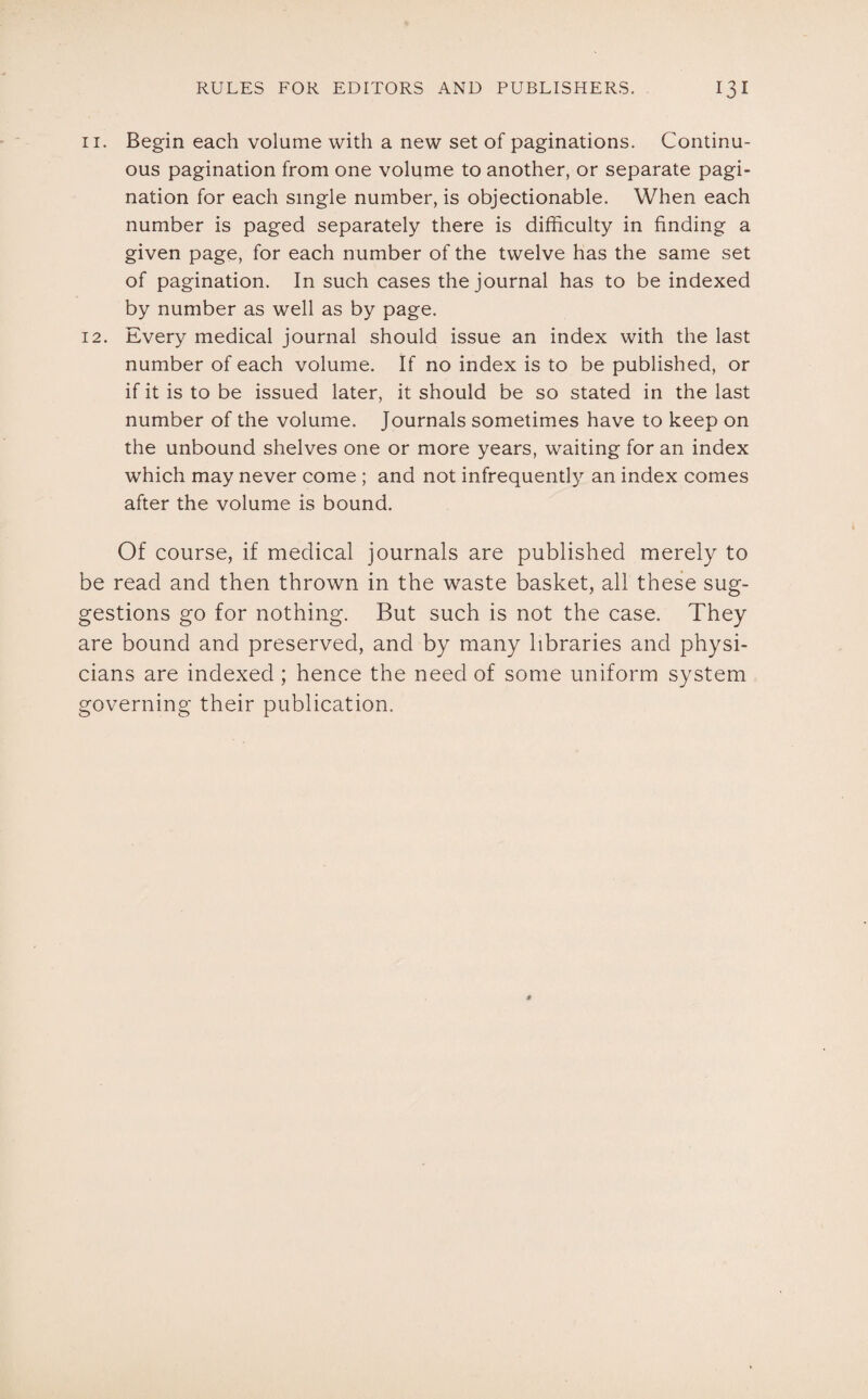 11. Begin each volume with a new set of paginations. Continu¬ ous pagination from one volume to another, or separate pagi¬ nation for each single number, is objectionable. When each number is paged separately there is difficulty in finding a given page, for each number of the twelve has the same set of pagination. In such cases the journal has to be indexed by number as well as by page. 12. Every medical journal should issue an index with the last number of each volume. If no index is to be published, or if it is to be issued later, it should be so stated in the last number of the volume. Journals sometimes have to keep on the unbound shelves one or more years, waiting for an index which may never come ; and not infrequently an index comes after the volume is bound. Of course, if medical journals are published merely to be read and then thrown in the waste basket, all these sug¬ gestions go for nothing. But such is not the case. They are bound and preserved, and by many libraries and physi¬ cians are indexed; hence the need of some uniform system governing their publication.