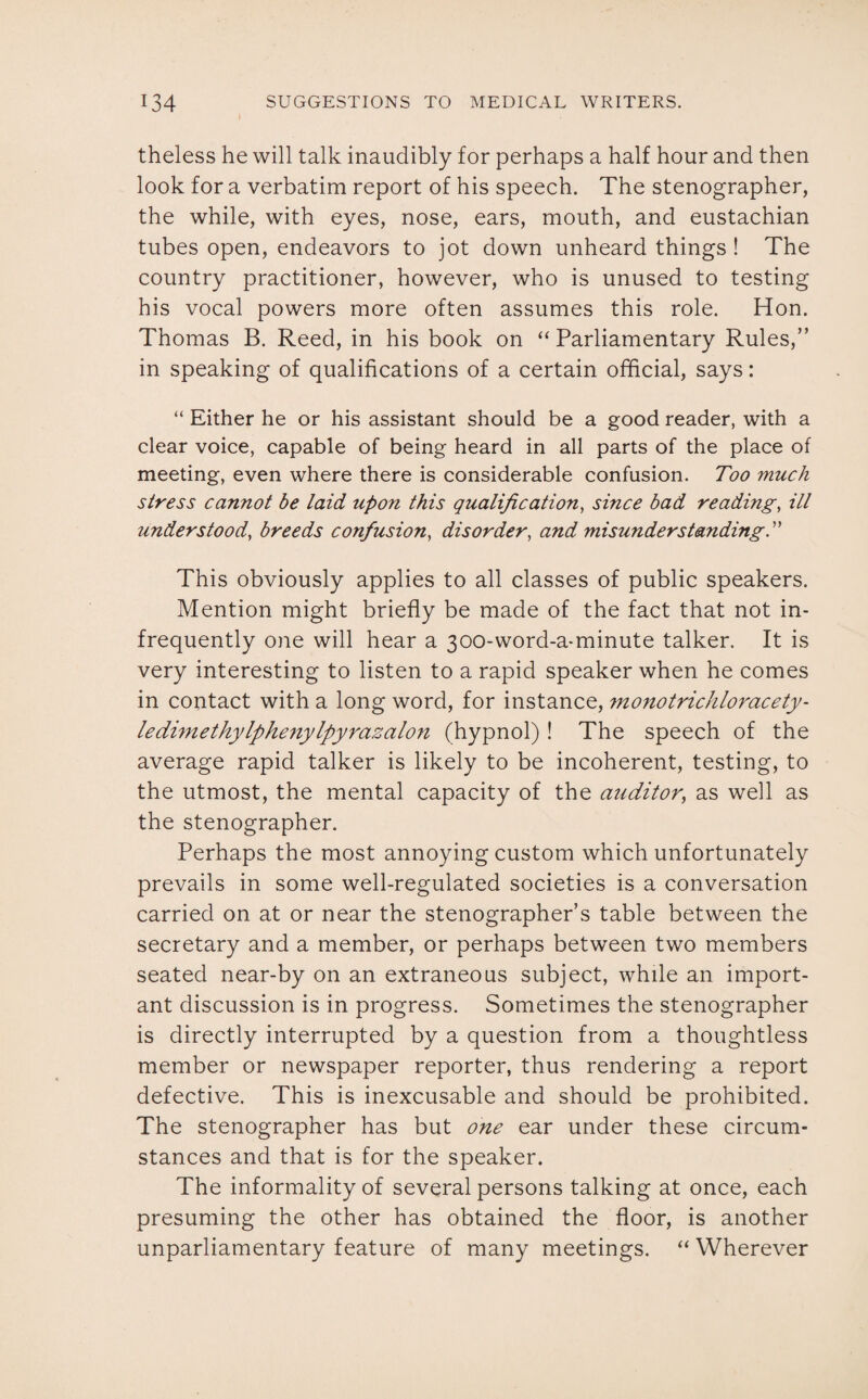 theless he will talk inaudibly for perhaps a half hour and then look for a verbatim report of his speech. The stenographer, the while, with eyes, nose, ears, mouth, and eustachian tubes open, endeavors to jot down unheard things ! The country practitioner, however, who is unused to testing his vocal powers more often assumes this role. Hon. Thomas B. Reed, in his book on “ Parliamentary Rules,” in speaking of qualifications of a certain official, says: “ Either he or his assistant should be a good reader, with a clear voice, capable of being heard in all parts of the place of meeting, even where there is considerable confusion. Too much stress cannot be laid upon this qualification, since bad reading, ill understood, breeds confusion, disorder, and misunderstanding.” This obviously applies to all classes of public speakers. Mention might briefly be made of the fact that not in¬ frequently one will hear a 300-word-a-minute talker. It is very interesting to listen to a rapid speaker when he comes in contact with a long word, for instance, monotrichloracety- ledimethylphenylpyrazalon (hypnol) ! The speech of the average rapid talker is likely to be incoherent, testing, to the utmost, the mental capacity of the auditor; as well as the stenographer. Perhaps the most annoying custom which unfortunately prevails in some well-regulated societies is a conversation carried on at or near the stenographer’s table between the secretary and a member, or perhaps between two members seated near-by on an extraneous subject, while an import¬ ant discussion is in progress. Sometimes the stenographer is directly interrupted by a question from a thoughtless member or newspaper reporter, thus rendering a report defective. This is inexcusable and should be prohibited. The stenographer has but one ear under these circum¬ stances and that is for the speaker. The informality of several persons talking at once, each presuming the other has obtained the floor, is another unparliamentary feature of many meetings. “ Wherever