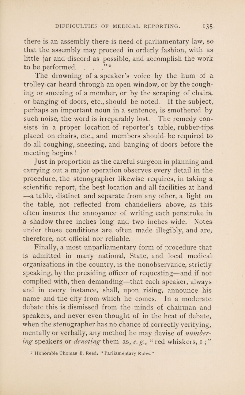 there is an assembly there is need of parliamentary law, so that the assembly may proceed in orderly fashion, with as little jar and discord as possible, and accomplish the work to be performed. . . .”2 The drowning of a speaker’s voice by the hum of a trolley-car heard through an open window, or by the cough¬ ing or sneezing of a member, or by the scraping of chairs, or banging of doors, etc., should be noted. If the subject, perhaps an important noun in a sentence, is smothered by such noise, the word is irreparably lost. The remedy con¬ sists in a proper location of reporter’s table, rubber-tips placed on chairs, etc., and members should be required to do all coughing, sneezing, and banging of doors before the meeting begins! Just in proportion as the careful surgeon in planning and carrying out a major operation observes every detail in the procedure, the stenographer likewise requires, in taking a scientific report, the best location and all facilities at hand —a table, distinct and separate from any other, a light on the table, not reflected from chandeliers above, as this often insures the annoyance of writing each penstroke in a shadow three inches long and two inches wide. Notes under those conditions are often made illegibly, and are, therefore, not official nor reliable. Finally, a most unparliamentary form of procedure that is admitted in many national, State, and local medical organizations in the country, is the nonobservance, strictly speaking, by the presiding officer of requesting—and if not complied with, then demanding—that each speaker, always and in every instance, shall, upon rising, announce his name and the city from which he comes. In a moderate debate this is dismissed from the minds of chairman and speakers, and never even thought of in the heat of debate, when the stenographer has no chance of correctly verifying, mentally or verbally, any method he may devise of number¬ ing speakers or denoting them as, e.g., “ red whiskers, i ; ” 2 Honorable Thomas B. Reed, “ Parliamentary Rules.”