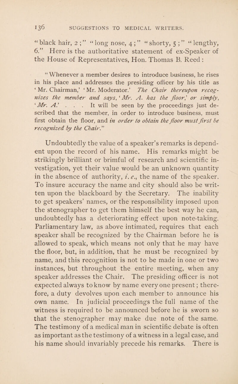 “ black hair, 2 ; ” “ long nose, 4 ; ” “ shorty, 5 ; ” “lengthy, 6.” Here is the authoritative statement of ex-Speaker of the House of Representatives, Hon. Thomas B. Reed : “ Whenever a member desires to introduce business, he rises in his place and addresses the presiding officer by his title as ‘ Mr. Chairman,’ ‘ Mr. Moderator.’ The Chair thereupon recog¬ nizes the member and says, ‘ Mr. A. has the floor] or simply, k Mr. A.' ... It will be seen by the proceedings just de¬ scribed that the member, in order to introduce business, must first obtain the floor, and in order to obtain the floor must first be recognized by the Chair A Undoubtedly the value of a speaker’s remarks is depend¬ ent upon the record of his name. His remarks might be strikingly brilliant or brimful of research and scientific in¬ vestigation, yet their value would be an unknown quantity in the absence of authority, i. e., the name of the speaker. To insure accuracy the name and city should also be writ¬ ten upon the blackboard by the Secretary. The inability to get speakers’ names, or the responsibility imposed upon the stenographer to get them himself the best way he can, undoubtedly has a deteriorating effect upon note-taking. Parliamentary law, as above intimated, requires that each speaker shall be recognized by the Chairman before he is allowed to speak, which means not only that he may have the floor, but, in addition, that he must be recognized by name, and this recognition is not to be made in one or two instances, but throughout the entire meeting, when any speaker addresses the Chair. The presiding officer is not expected always to know by name every one present; there¬ fore, a duty devolves upon each member to announce his own name. In judicial proceedings the full name of the witness is required to be announced before he is sworn so that the stenographer may make due note of the same. The testimony of a medical man in scientific debate is often as important as the testi mony of a witness in a legal case, and his name should invariably precede his remarks. There is
