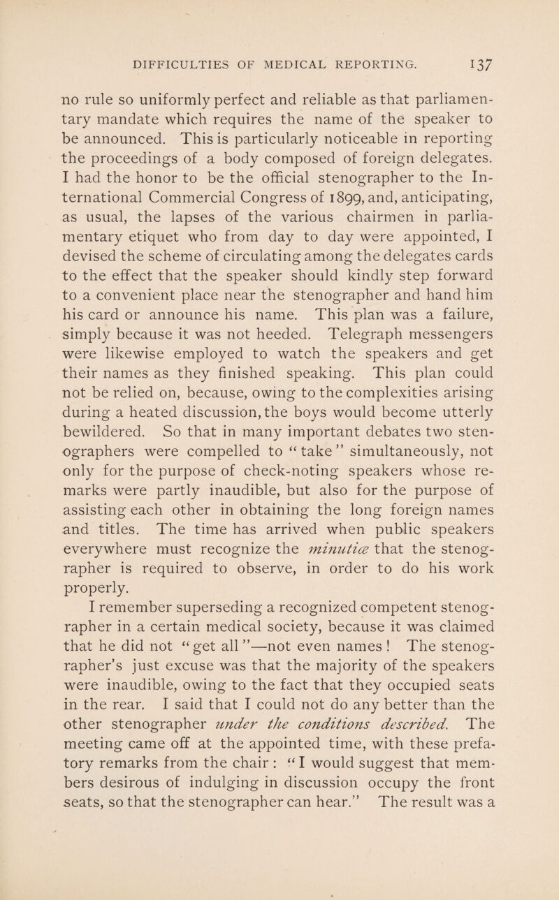 no rule so uniformly perfect and reliable as that parliamen¬ tary mandate which requires the name of the speaker to be announced. This is particularly noticeable in reporting the proceedings of a body composed of foreign delegates. I had the honor to be the official stenographer to the In¬ ternational Commercial Congress of 1899, and, anticipating, as usual, the lapses of the various chairmen in parlia¬ mentary etiquet who from day to day were appointed, I devised the scheme of circulating among the delegates cards to the effect that the speaker should kindly step forward to a convenient place near the stenographer and hand him his card or announce his name. This plan was a failure, simply because it was not heeded. Telegraph messengers were likewise employed to watch the speakers and get their names as they finished speaking. This plan could not be relied on, because, owing to the complexities arising during a heated discussion, the boys would become utterly bewildered. So that in many important debates two sten¬ ographers were compelled to “take” simultaneously, not only for the purpose of check-noting speakers whose re¬ marks were partly inaudible, but also for the purpose of assisting each other in obtaining the long foreign names and titles. The time has arrived when public speakers everywhere must recognize the minutice that the stenog¬ rapher is required to observe, in order to do his work properly. I remember superseding a recognized competent stenog¬ rapher in a certain medical society, because it was claimed that he did not “get all ”—not even names ! The stenog¬ rapher’s just excuse was that the majority of the speakers were inaudible, owing to the fact that they occupied seats in the rear. I said that I could not do any better than the other stenographer under the conditions described. The meeting came off at the appointed time, with these prefa¬ tory remarks from the chair : “ I would suggest that mem¬ bers desirous of indulging in discussion occupy the front seats, so that the stenographer can hear.” The result was a
