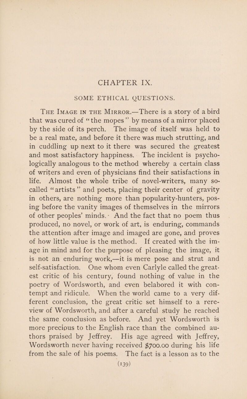 CHAPTER IX. SOME ETHICAL QUESTIONS. The Image in the Mirror.—There is a story of a bird that was cured of “ the mopes ” by means of a mirror placed by the side of its perch. The image of itself was held to be a real mate, and before it there was much strutting, and in cuddling up next to it there was secured the greatest and most satisfactory happiness. The incident is psycho¬ logically analogous to the method whereby a certain class of writers and even of physicians find their satisfactions in life. Almost the whole tribe of novel-writers, many so- called “artists ” and poets, placing their center of gravity in others, are nothing more than popularity-hunters, pos¬ ing before the vanity images of themselves in the mirrors of other peoples’ minds. • And the fact that no poem thus produced, no novel, or work of art, is enduring, commands the attention after image and imaged are gone, and proves of how little value is the method. If created with the im¬ age in mind and for the purpose of pleasing the image, it is not an enduring work,—it is mere pose and strut and self-satisfaction. One whom even Carlyle called the great¬ est critic of his century, found nothing of value in the poetry of Wordsworth, and even belabored it with con¬ tempt and ridicule. When the world came to a very dif¬ ferent conclusion, the great critic set himself to a rere¬ view of Wordsworth, and after a careful study he reached the same conclusion as before. And yet Wordsworth is more precious to the English race than the combined au¬ thors praised by Jeffrey. His age agreed with Jeffrey, Wordsworth never having received $700.00 during his life from the sale of his poems. The fact is a lesson as to the