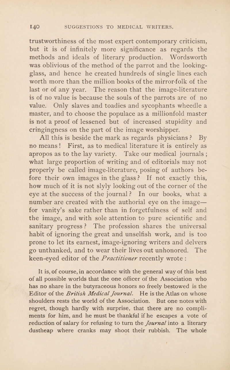 trustworthiness of the most expert contemporary criticism, but it is of infinitely more significance as regards the methods and ideals of literary production. Wordsworth was oblivious of the method of the parrot and the looking- glass, and hence he created hundreds of single lines each worth more than the million books of the mirror-folk of the last or of any year. The reason that the image-literature is of no value is because the souls of the parrots are of no value. Only slaves and toadies and sycophants wheedle a master, and to choose the populace as a millionfold master is not a proof of lessened but of increased stupidity and cringingness on the part of the image worshipper. All this is beside the mark as regards physicians ? By no means ! First, as to medical literature it is entirely as apropos as to the lay variety. Take our medical journals ; what large proportion of writing and of editorials may not properly be called image-literature, posing of authors be¬ fore their own images in the glass ? If not exactly this, how much of it is not slyly looking out of the corner of the eye at the success of the journal ? In our books, what a number are created with the authorial eye on the image— for vanity’s sake rather than in forgetfulness of self and the image, and with sole attention to pure scientific and sanitary progress ? The profession shares the universal habit of ignoring the great and unselfish work, and is too prone to let its earnest, image-ignoring writers and delvers go unthanked, and to wear their lives out unhonored. The keen-eyed editor of the Practitioner recently wrote : It is, of course, in accordance with the general way of this best of all possible worlds that the one officer of the Association who has no share in the butyraceous honors so freely bestowed is the Editor of the British Medical Journal. He is the Atlas on whose shoulders rests the world of the Association. But one notes with regret, though hardly with surprise, that there are no compli¬ ments for him, and he must be thankful if he escapes a vote of reduction of salary for refusing to turn the Journal into a literary dustheap where cranks may shoot their rubbish. The whole I